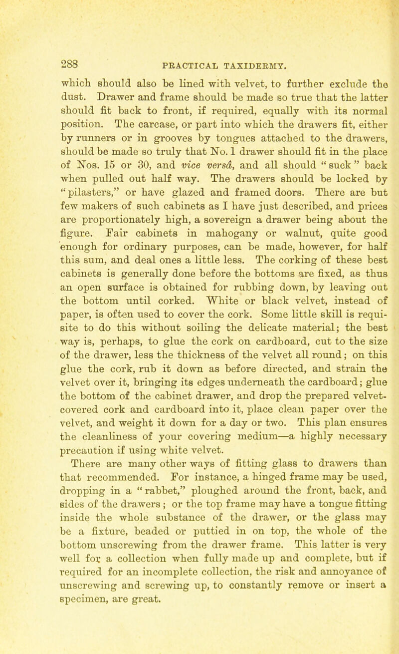 which, should also be lined with velvet, to further exclude the dust. Drawer and frame should be made so true that the latter should fit back to front, if required, equally with its normal position. The carcase, or part into which the drawers fit, either by runners or in grooves by tongues attached to the drawers, should be made so truly that No. 1 drawer should fit in the place of Nos. 15 or 30, and vice versa, and all should “ suck ” back when pulled out half way. The drawers should be locked by “ pilasters,” or have glazed and framed doors. There are but few makers of such cabinets as I have just described, and prices are propoi-tionately high, a sovereign a drawer being about the figure. Fair cabinets in mahogany or walnut, quite good enough for ordinary purposes, can be made, however, for half this sum, and deal ones a little less. The corking of these best cabinets is generally done before the bottoms are fixed, as thus an open surface is obtained for rubbing down, by leaving out the bottom until corked. White or black velvet, instead of paper, is often used to cover the cork. Some little skill is requi- site to do this without soiling the delicate material; the best way is, perhaps, to glue the cork on cardboard, cut to the size of the drawer, less the thickness of the velvet all round; on this glue the cork, rub it down as before directed, and strain the velvet over it, bringing its edges underneath the cardboard; glue the bottom of the cabinet drawer, and drop the prepared velvet- covered cork and cardboard into it, place clean paper over the velvet, and weight it down for a day or two. This plan ensures the cleanliness of your covering medium—a highly necessary precaution if using white velvet. There are many other ways of fitting glass to drawers than that recommended. For instance, a hinged frame may be used, dropping in a “ rabbet,” ploughed around the front, back, and sides of the drawers ; or the top frame may have a tongue fitting inside the whole substance of the drawer, or the glass may be a fixture, beaded or puttied in on top, the whole of the bottom unscrewing from the drawer frame. This latter is very well foi: a collection when fully made up and complete, but if required for an incomplete collection, the risk and annoyance of unscrewing and screwing up, to constantly remove or insert a specimen, are great.