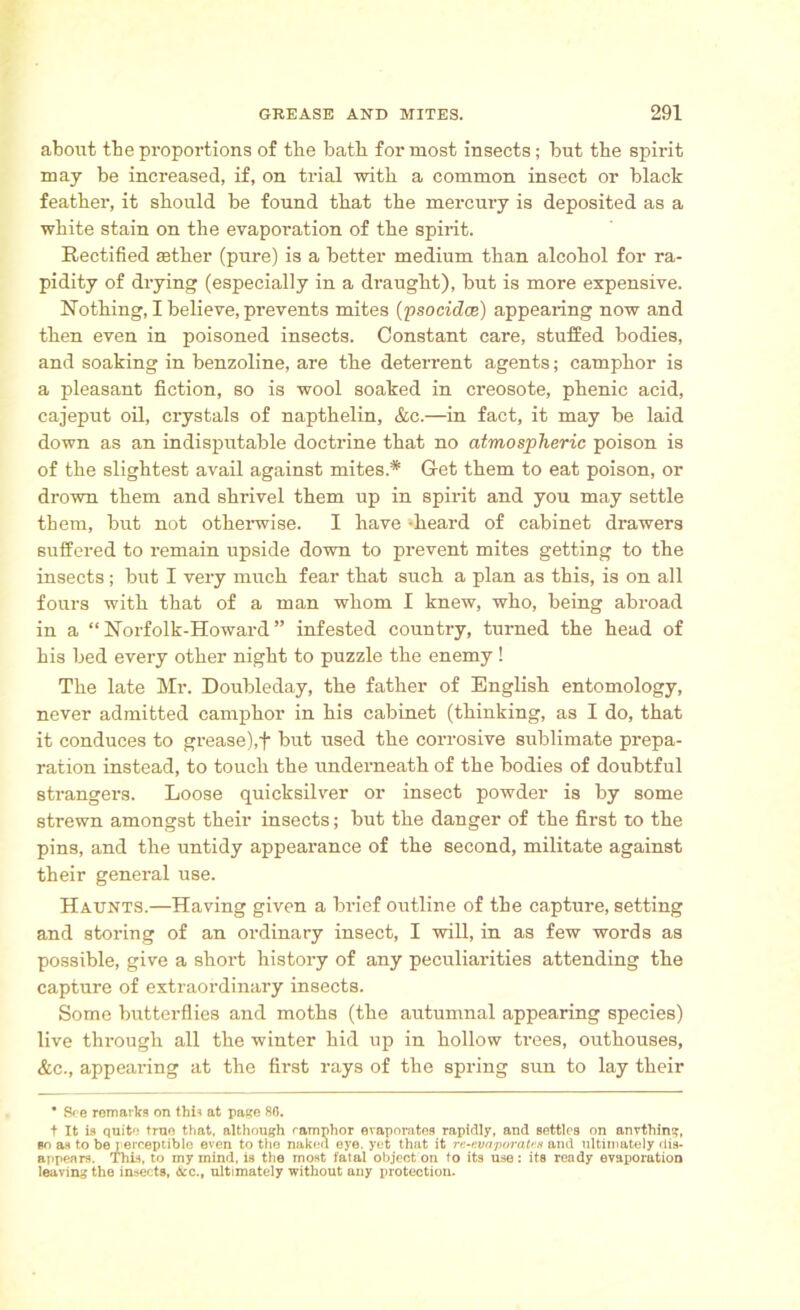 about tbe proportions of the bath for most insects; but the spirit may be increased, if, on trial with a common insect or black feather, it should be found that the mercury is deposited as a white stain on the evaporation of the spirit. Rectified aether (pure) is a better medium than alcohol for ra- pidity of drying (especially in a draught), but is more expensive. Nothing, I believe, prevents mites (psocidce) appearing now and then even in poisoned insects. Constant care, stuffed bodies, and soaking in benzoline, are the deterrent agents; camphor is a pleasant fiction, so is wool soaked in creosote, phenic acid, cajeput oil, crystals of napthelin, &c.—in fact, it may be laid down as an indisputable doctrine that no atmospheric poison is of the slightest avail against mites* Get them to eat poison, or drown them and shrivel them up in spirit and you may settle them, but not otherwise. I have heard of cabinet drawers suffered to remain upside down to prevent mites getting to the insects; but I very much fear that such a plan as this, is on all fours with that of a man whom I knew, who, being abroad in a “ Norfolk-Howard ” infested country, turned the head of his bed every other night to puzzle the enemy ! The late Mr. Doubleday, the father of English entomology, never admitted camphor in his cabinet (thinking, as I do, that it conduces to grease),f but used the corrosive sublimate prepa- ration instead, to touch the underneath of the bodies of doubtful strangers. Loose quicksilver or insect powder is by some strewn amongst their insects; but the danger of the first to the pins, and the untidy appearance of the second, militate against their general use. Haunts.—Having given a brief outline of the capture, setting and storing of an ordinary insect, I will, in as few words as possible, give a short history of any peculiarities attending the capture of extraordinary insects. Some butterflies and moths (the autumnal appearing species) live through all the winter hid up in hollow trees, outhouses, &c., appearing at the first rays of the spring sun to lay their ■ See remarks on this at page 86. t It is quite true that, although camphor evaporates rapidly, and settles on anything, so as to be perceptible even to the naked eye. yet that it n-evaporates and ultimately dis- appears. This, to my mind, is the most i'alal object on to its use: its ready evaporation leaving the insects, Ac., ultimately without any protection.