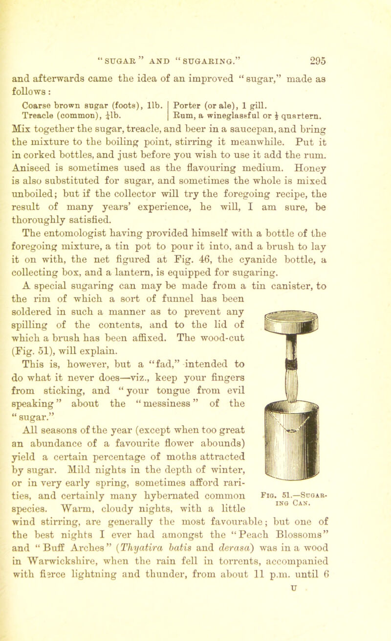 and afterwards came the idea of an improved “ sugar,” made as follows: Coarse brown sogar (foots), lib. Porter (or ale), 1 gill. Treacle (common), ilb. Rum, a wineglassful or £ quartern. Mix together the sugar, treacle, and beer in a saucepan, and bring the mixture to the boiling point, stirring it meanwhile. Put it in corked bottles, and just before you wish to use it add the rum. Aniseed is sometimes used as the flavouring medium. Honey is also substituted for sugar, and sometimes the whole is mixed unboiled; but if the collector will try the foregoing recipe, the result of many years’ experience, he will, I am sure, be thoroughly satisfied. The entomologist having provided himself with a bottle of the foregoing mixture, a tin pot to pour it into, and a brush to lay it on with, the net figured at Fig. 46, the cyanide bottle, a collecting box, and a lantern, is equipped for sugaring. A special sugaring can may be made from a tin canister, to the rim of which a sort of funnel has been soldered in such a manner as to prevent any spilling of the contents, and to the lid of which a brush has been affixed. The wood-cut (Fig. 51), will explain. This is, however, but a “fad,” intended to do what it never does—viz., keep your fingers from sticking, and “ your tongue from evil speaking ” about the “ messiness ” of the “ sugar.” All seasons of the year (except when too great an abundance of a favourite flower abounds) yield a certain percentage of moths attracted by sugar. Mild nights in the depth of winter, or in very early spring, sometimes afford rari- ties, and certainly many hybemated common species. Warn, cloudy nights, with a little wind stirring, are generally the most favourable; but one of the best nights I ever had amongst the “Peach Blossoms” and “Buff Arches” (Thyatira batis and clerasa) was in a wood in Warwickshire, when the rain fell in ton-ents, accompanied with fisrce lightning and thunder, from about 11 p.m. until 6 u Fig. 51.—Sugar- ing Can.