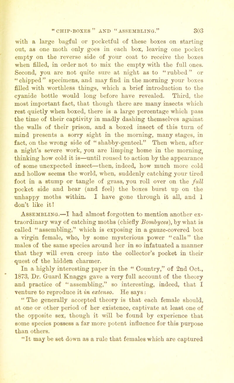 with a large bagful or pocketful of these boxes on starting out, as one moth only goes in each box, leaving one pocket empty on the reverse side of your coat to receive the boxes when filled, in order not to mix the empty with the full ones. Second, you are not quite sure at night as to “ rubbed ” or “ chipped ” specimens, and may find in the morning your boxes filled with worthless things, which a brief introduction to the cyanide bottle would long before have revealed. Third, the most important fact, that though there are many insects which rest quietly when boxed, there is a large percentage which pass the time of their captivity in madly dashing themselves against the walls of their prison, and a boxed insect of this turn of mind presents a sorry sight in the morning, many stages, in fact, on the wrong side of “ shabby-genteel.” Then when, after a night’s severe work, you are limping home in the morning, thinking how cold it is—until roused to action by the appearance of some unexpected insect—then, indeed, how much more cold and hollow seems the world, when, suddenly catching your tired foot in a stump or tangle of grass, you roll over on the full pocket side and hear (and feel) the boxes burst up on the unhappy moths within. I have gone through it all, and 1 don’t like it! Assembling.—I had almost forgotten to mention another ex- traordinary way of catching moths (chiefly Bombyces), by what is called “ assembling,” which is exposing in a gauze-covered box a virgin female, who, by some mysterious power “calls” the males of the same species around her in so infatuated a manner that they will even creep into the collector’s pocket in their quest of the hidden charmer. In a highly interesting paper in the “ Country,” of 2nd Oct., 1873, Dr. Guard Knaggs gave a very full account of the theory and practice of “ assembling,” so interesting, indeed, that I venture to reproduce it in extenso. He says : “ The generally accepted theory is that each female should, at one or other period of her existence, captivate at least one of the opposite sex, though it will be found by experience that some species possess a far more potent influence for this purpose than others. “It may be set down as a rule that females which are captured