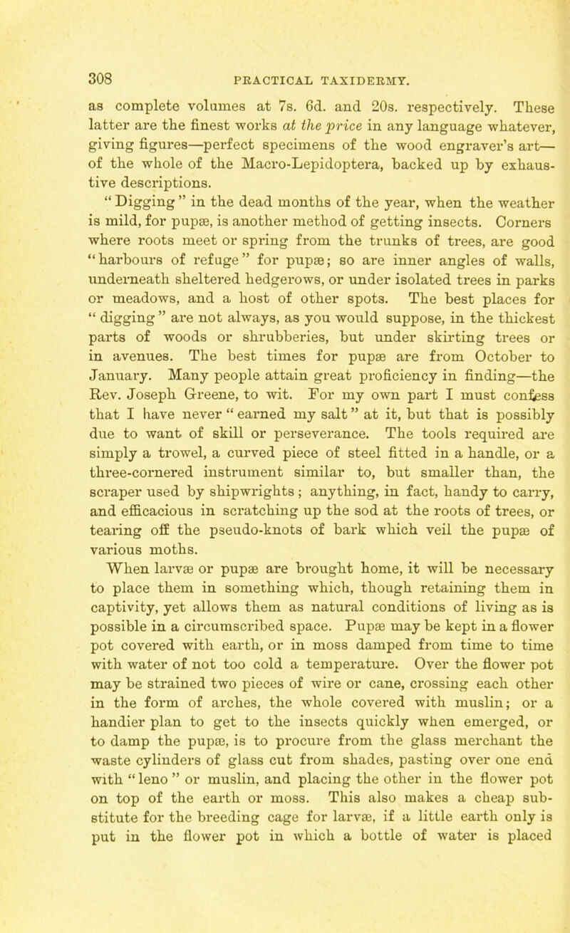as complete volumes at 7s. 6d. and 20s. respectively. These latter are the finest works at the price in any language whatever, giving figures—perfect specimens of the wood engraver’s art— of the whole of the Macro-Lepidoptera, backed up by exhaus- tive descriptions. “ Digging ” in the dead months of the year, when the weather is mild, for pup®, is another method of getting insects. Corners where roots meet or spring from the trunks of trees, are good “harbours of refuge” for pupae; so are inner angles of walls, underneath sheltered hedgerows, or under isolated trees in parks or meadows, and a host of other spots. The best places for “ digging ” are not always, as you would suppose, in the thickest parts of woods or shrubberies, but under skirting trees or in avenues. The best times for pupae are from October to January. Many people attain great proficiency in finding—the Rev. Joseph Greene, to wit. For my own part I must confess that I have never “ earned my salt ” at it, but that is possibly due to want of skill or perseverance. The tools required are simply a trowel, a curved piece of steel fitted in a handle, or a three-cornered instrument similar to, but smaller than, the scraper used by shipwrights ; anything, in fact, handy to carry, and efficacious in scratching up the sod at the roots of trees, or tearing off the pseudo-knots of bark which veil the pup® of various moths. When larvae or pupae are brought home, it will be necessary to place them in something which, though retaining them in captivity, yet allows them as natural conditions of living as is possible in a circumscribed space. Pup® may be kept in a flower pot covered with earth, or in moss damped from time to time with water of not too cold a temperature. Over the flower pot may be strained two pieces of wire or cane, crossing each other in the form of arches, the whole covered with muslin; or a handier plan to get to the insects quickly when emerged, or to damp the pup®, is to procure from the glass merchant the waste cylinders of glass cut from shades, pasting over one end with “ leno ” or muslin, and placing the other in the flower pot on top of the earth or moss. This also makes a cheap sub- stitute for the breeding cage for larv®, if a little earth only is put in the flower pot in which a bottle of water is placed