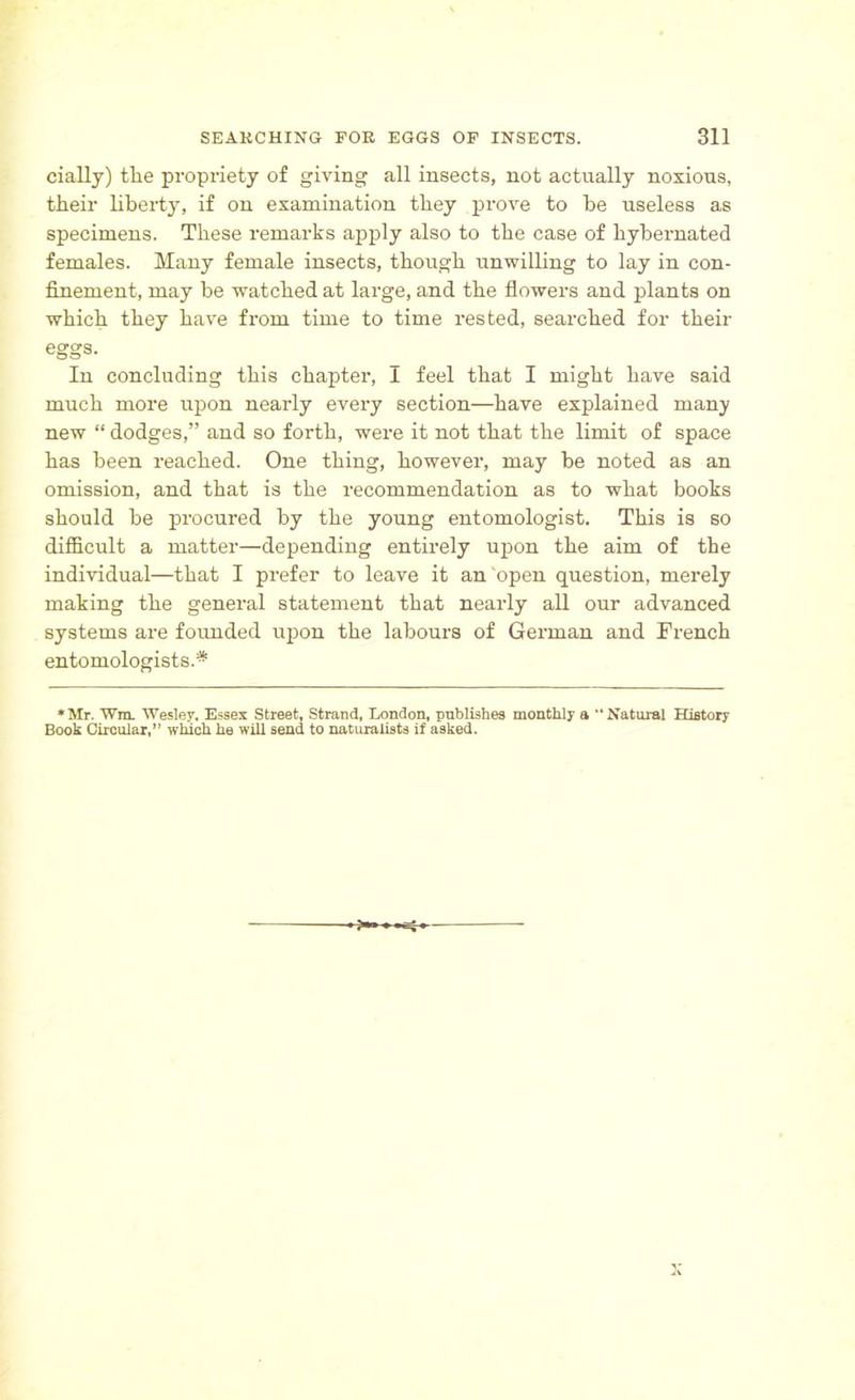 cially) the propriety of giving all insects, not actually noxious, their liberty, if on examination they prove to be useless as specimens. These remarks apply also to the case of hybernated females. Many female insects, though unwilling to lay in con- finement, may be watched at large, and the flowers and plants on which they have from time to time rested, searched for their eggs. In concluding this chapter, I feel that I might have said much more upon nearly every section—have explained many new “ dodges,” and so forth, were it not that the limit of space has been reached. One thing, however, may be noted as an omission, and that is the recommendation as to what books should be procured by the young entomologist. This is so difficult a matter—depending entirely upon the aim of the individual—that I prefer to leave it an open question, merely making the general statement that nearly all our advanced systems are founded upon the labours of German and French entomologists.* •Mr. Wm. Wesley. Essex Street, Strand, London, publishes monthly a “Natural History Book Circular,” which he will send to naturalists if asked.