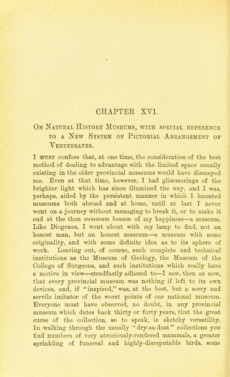 CHAPTER XYI. On Natural History Museums, with special reference to a New System of Pictorial Arrangement of Vertebrates. I must confess that, at one time, the consideration of the best method of dealing to advantage with the limited space usually existing in the older provincial museums would have dismayed me. Even at that time, however, I had glimmerings of the brighter light which has since illumined the way, and I was, perhaps, aided by the persistent manner in which I haunted museums both abroad and at home, until at last I never went on a journey without managing to break it, or to make it end at the then summum bonum of my happiness—a museum. Like Diogenes, I went about with my lamp to find, not an honest man, but an honest museum—a museum with some originality, and with some definite idea as to its sphere of work. Leaving out, of course, such complete and technical institutions as the Museum of Geology, the Museum of the College of Surgeons, and such institutions which really have a motive in view—steadfastly adhered to—I saw, then as now, that every provincial museum was nothing if left to its own devices, and, if “ inspired,” was, at the best, but a sorry and servile imitator of the worst points of our national museum. Everyone must have observed, no doubt, in any provincial museum which dates back thirty or forty years, that the great curse of the collection, so to speak, is sketchy versatility. In walking through the usually “ dry-as-dust” collections you find numbers of very atrociously-rendered mammals, a greater sprinkling of funereal and highly-disreputable birds, some
