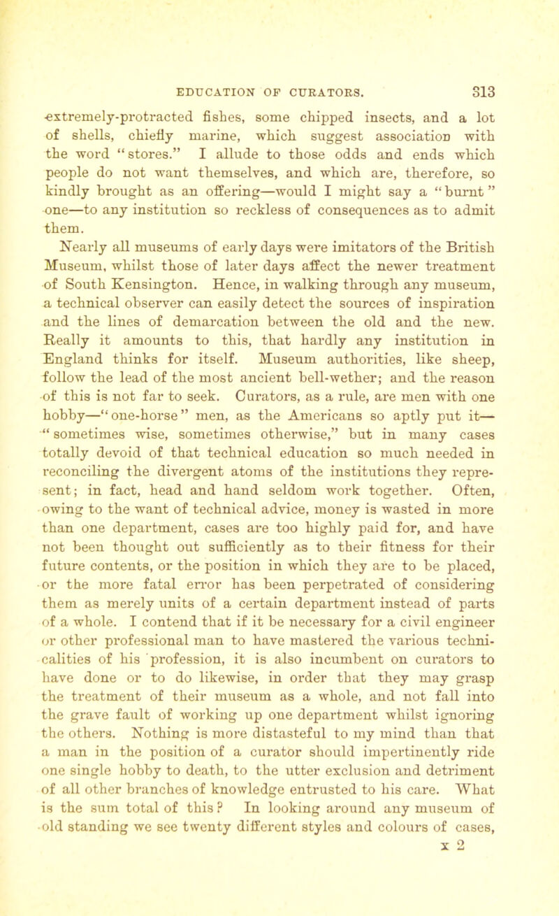 -extremely-protracted fislies, some chipped insects, and a lot of shells, chiefly marine, which suggest association with the word “ stores.” I allude to those odds and ends which people do not want themselves, and which are, therefore, so kindly brought as an offering—would I might say a “ burnt ” one—to any institution so reckless of consequences as to admit them. Nearly all museums of early days were imitators of the British Museum, whilst those of later days affect the newer treatment of South Kensington. Hence, in walking through any museum, a technical observer can easily detect the sources of inspiration and the lines of demarcation between the old and the new. Really it amounts to this, that hardly any institution in England thinks for itself. Museum authorities, like sheep, follow the lead of the most ancient bell-wether; and the reason of this is not far to seek. Curators, as a rule, are men with one hobby—“one-horse” men, as the Americans so aptly put it— “ sometimes wise, sometimes otherwise,” but in many cases totally devoid of that technical education so much needed in reconciling the divergent atoms of the institutions they repre- sent; in fact, head and hand seldom work together. Often, owing to the want of technical advice, money is wasted in more than one department, cases are too highly paid for, and have not been thought out sufficiently as to their fitness for their future contents, or the position in which they are to be placed, -or the more fatal error has been perpetrated of considering them as merely units of a certain department instead of parts of a whole. I contend that if it be necessary for a civil engineer or other professional man to have mastered the various techni- calities of his profession, it is also incumbent on curators to have done or to do likewise, in order that they may grasp the treatment of their museum as a whole, and not fall into the grave fault of working up one department whilst ignoring the others. Nothing is more distasteful to my mind than that a man in the position of a curator should impertinently ride one single hobby to death, to the utter exclusion and detriment of all other branches of knowledge entrusted to his care. What is the sum total of this ? In looking around any museum of • old standing we see twenty different styles and colours of cases, x 2