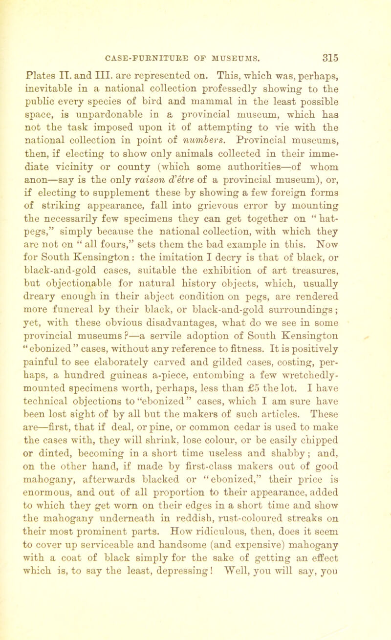 Plates II. and III. are represented on. Tliis, 'which was, perhaps, inevitable in a national collection professedly showing to the public every species of bird and mammal in the least possible space, is unpardonable in a provincial museum, which has not the task imposed upon it of attempting to vie with the national collection in point of numbers. Provincial museums, then, if electing to show only animals collected in their imme- diate vicinity or county (which some authorities—of whom anon—say is the only raison d'etre of a provincial museum), or, if electing to supplement these by showing a few foreign forms of striking appearance, fall into grievous error by mounting the necessarily few specimens they can get together on “ hat- pegs,” simply because the national collection, with which they are not on “ all fours,” sets them the bad example in this. Now for South Kensington: the imitation I decry is that of black, or black-and-gold cases, suitable the exhibition of art treasures, but objectionable for natural history objects, which, usually dreary enough in their abject condition on pegs, are rendered more funereal by their black, or black-and-gold surroundings; yet, with these obvious disadvantages, what do we see in some provincial museums ?—a servile adoption of South Kensington “ ebonized ” cases, without any reference to fitness. It is positively painful to see elaborately carved and gilded cases, costing, per- haps, a hundred guineas a-piece, entombing a few wretchedly- mounted specimens worth, perhaps, less than £5 the lot. I have technical objections to “ebonized ” cases, which I am sure have been lost sight of by all but the makers of such articles. These are—first, that if deal, or pine, or common cedar is used to make the cases with, they will shrink, lose colour, or be easily chipped or dinted, becoming in a short time useless and shabby; and, on the other hand, if made by first-class makers out of good mahogany, afterwards blacked or “ebonized,” their price is enormous, and out of all proportion to their appearance, added to which they get worn on their edges in a short time and show the mahogany underneath in reddish, rust-coloured streaks on their most prominent parts. How ridiculous, then, does it seem to cover up serviceable and handsome (and expensive) mahogany with a coat of black simply for the sake of getting an effect which is, to say the least, depressing! Well, you will say, you