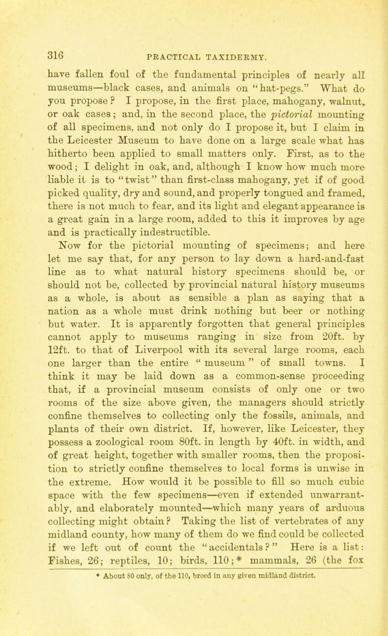 have fallen foul of the fundamental principles of nearly alt museums—black cases, and animals on “hat-pegs.” What do you propose ? I propose, in the first place, mahogany, walnut, or oak cases; and, in the second place, the pictorial mounting of all specimens, and not only do I propose it, but I claim in the Leicester Museum to have done on a large scale what has hitherto been applied to small matters only. First, as to the wood; I delight in oak, and, although I know how much more liable it is to “twist” than first-class mahogany, yet if of good picked quality, dry and sound, and properly tongued and framed, there is not much to fear, and its light and elegant appearance is a great gain in a large room, added to this it improves by age and is practically indestructible. Now for the pictorial mounting of specimens; and here let me say that, for any person to lay down a hard-and-fast line as to what natural history specimens should be, or should not be, collected by provincial natural history museums as a whole, is about as sensible a plan as saying that a nation as a whole must drink nothing but beer or nothing but water. It is apparently forgotten that general principles cannot apply to museums ranging in size from 20ft. by 12ft. to that of Liverpool with its several large rooms, each one larger than the entire “ museum ” of small towns. I think it may be laid down as a common-sense proceeding that, if a provincial museum consists of only one or two rooms of the size above given, the managers should strictly confine themselves to collecting only the fossils, animals, and plants of their own district. If, however, like Leicester, they possess a zoological room 80ft. in length by 40ft. in width, and of great height, together with smaller rooms, then the proposi- tion to strictly confine themselves to local forms is unwise in the extreme. How would it be possible to fill so much cubic space with the few specimens—even if extended unwarrant- ably, and elaborately mounted—which many years of arduous collecting might obtain ? Taking the list of vertebrates of any midland county, how many of them do we find could be collected if we left out of count the “ accidentals ? ” Here is a list: Fishes, 26; reptiles, 10; birds, 110; * mammals, 26 (the fox * About 80 only, of the 110, breed in any given midland district.