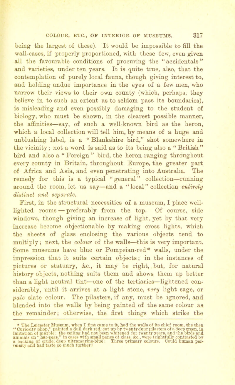 being the largest of these). It would be impossible to fill the wall-cases, if properly proportioned, with these few, even given all the favourable conditions of procuring the “ accidentals ” and varieties, under ten years. It is quite true, also, that the contemplation of purely local fauna, though giving interest to, and holding undue importance in the eyes of a few men, who narrow their views to their own county (which, perhaps, they believe in to such an extent as to seldom pass its boundaries), is misleading and even possibly damaging to the student of biology, who must be shown, in the clearest possible manner, the affinities—say, of such a well-known bird as the heron, which a local collection will tell him, by means of a huge and unblushing label, is a “ Blankshire bird,” shot somewhere in the vicinity; not a word is said as to its being also a “ British ” bird and also a “ Foreign ” bird, the heron ranging throughout every county in Britain, throughout Europe, the greater part of Africa and Asia, and even penetrating into Australia. The remedy for this is a typical “ general ” collection—running around the room, let us say—and a “ local ” collection entirely distinct and separate. First, in the structural necessities of a museum, I place well- lighted rooms — preferably from the top. Of course, side windows, though giving an increase of light, yet by that very increase become objectionable by making cross lights, which the sheets of glass enclosing the various objects tend to multiply ; next, the colour of the walls—this is very important. Some museums have blue or Pompeian-red* walls, under the impression that it suits certain objects; in the instances of pictures or statuary, &c., it may be right, but, for natural history objects, nothing suits them and shows them up better than a light neutral tint—one of the tertiaries—lightened con- siderably, until it arrives at a light stone, very light sage, or pale slate colour. The pilasters, if any, must be ignored, and blended into the walls by being painted of the same colour as the remainder; otherwise, the first things which strike the * The Leicester Museum, when I first came to it, had the walls of its chief room, the then “ Curiosity Shop,” painted a dull dark red, cut up by twenty-four pilasters of a deep green, in imitation of marble; the ceiling had not been whitened for twenty years, and the birds and animals on hat-pegs,” in cases with small panes of glass, Sic., were 1 rightfully contrasted by a backing of crude, deep ultramarine-blue! Three primary colours. Could human per- versity and bad taste go much further 'i
