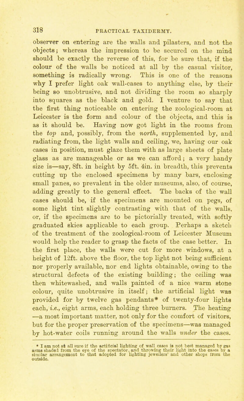 observer on entering are the walls and pilasters, and not tbe objects; whereas tbe impression to be secured on tbe mind should be exactly tbe reverse of this, for be sure that, if tbe colour of tbe walls be noticed at all by tbe casual visitor, something is radically wrong. This is one of tbe reasons why I prefer light oak wall-cases to anything else, by their being so unobtrusive, and not dividing the room so sharply into squares as the black and gold. I venture to say that the first thing noticeable on entering the zoological-room at Leicester is the form and colour of the objects, and this is as it should be. Having now got light in the rooms from the top and, possibly, from the north, supplemented by, and radiating from, the light walls and ceiling, we, having our oak cases in position, must glaze them with as large sheets of plate glass as are manageable or as we can afford; a very handy size is—say, 8ft. in height by 5ft. 4in. in breadth, this prevents cutting up the enclosed specimens by many bars, enclosing small panes, so prevalent in the older museums, also, of course, adding greatly to the general effect. The backs of the wall cases should be, if the specimens are mounted on pegs, of some light tint slightly contrasting with that of the walls, or, if the specimens are to be pictorially treated, with softly graduated skies applicable to each group. Perhaps a sketch of the treatment of the zoological-room of Leicester Museum would help the reader to grasp the facts of the case better. In the first place, the walls were cut for more windows, at a height of 12ft. above tbe floor, the top light not being sufficient nor properly available, nor end lights obtainable, owing to the structural defects of the existing building; the ceiling was then whitewashed, and walls painted of a nice warm stone colour, quite unobtrusive in itself; the artificial light was provided for by twelve gas pendants* of twenty-four lights each, i.e., eight arms, each holding three burners. The heating —a most important matter, not only for the comfort of visitors, but for the proper preservation of the specimens—was managed by hot-water coils running around the walls under the cases. * I am not at all sure if the artificial lighting of wall cases is not best managed by gas arms shaded from the eye of the spectator, and throwing their light into the cases by a similar arrangement to that adopted for lighting jewellers’ and other shops lrom the outside.