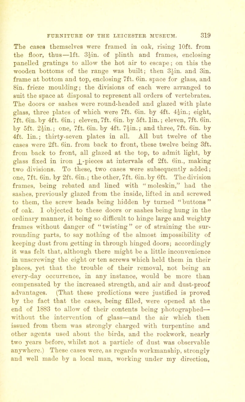 The cases themselves were framed in oak, rising 10ft. from the floor, thns—lft. 3§in. of plinth and frames, enclosing panelled gratings to allow the hot air to escape; on this the wooden bottoms of the range was built; then fl|in. and 3in. frame at bottom and top, enclosing 7ft. bin. space for glass, and Sin. frieze moulding; the divisions of each were arranged to suit the space at disposal to represent all orders of vertebrates. The doors or sashes were round-headed and glazed with plate glass, three plates of which were 7ft. 6in. by 4ft. 4§in.; eight, 7ft. 6in. by 4ft. bin.; eleven, 7ft. 6in. by 5ft. lin.; eleven, 7ft. 6in. by 5ft. 2iin.; one, 7ft. 6in. by 4ft. 7^in.; and three, 7ft. 6in. by 4ft. lin.; thirty-seven plates in all. All but twelve of the cases were 2ft. 6in. from back to front, these twelve being 3ft. from back to front, all glazed at the top, to admit light, by glass fixed in iron _L-pieces at intervals of 2ft. 6in., making two divisions. To these, two cases were subsequently added; one, 7ft. 6in. by 2ft. bin.; the other, 7ft. bin. by bft. The division frames, being rebated and lined with “ moleskin,” had the sashes, previously glazed from the inside, lifted in and screwed to them, the screw heads being hidden by turned “ buttons ” of oak. 1 objected to these doors or sashes being hung in the ordinary manner, it being so difficult to hinge large and weighty frames without danger of “twisting” or of straining the sur- rounding parts, to say nothing of the almost impossibility of keeping dust from getting in through hinged doors; accordingly it was felt that, although there might be a little inconvenience in unscrewing the eight or ten screws which held them in their places, yet that the trouble of their removal, not being an every-day occurrence, in any instance, would be more than compensated by the increased strength, and air and dust-proof advantages. (That these predictions were justified is proved by the fact that the cases, being filled, were opened at the end of 1883 to allow of their contents being photographed—■ without the intervention of glass—and the air which then issued from them was strongly charged with turpentine and other agents used about the birds, and the rockwork, nearly two years before, whilst not a particle of dust was observable anywhere.) These cases were, as i-egards workmanship, strongly and well made by a local man, working under my direction,