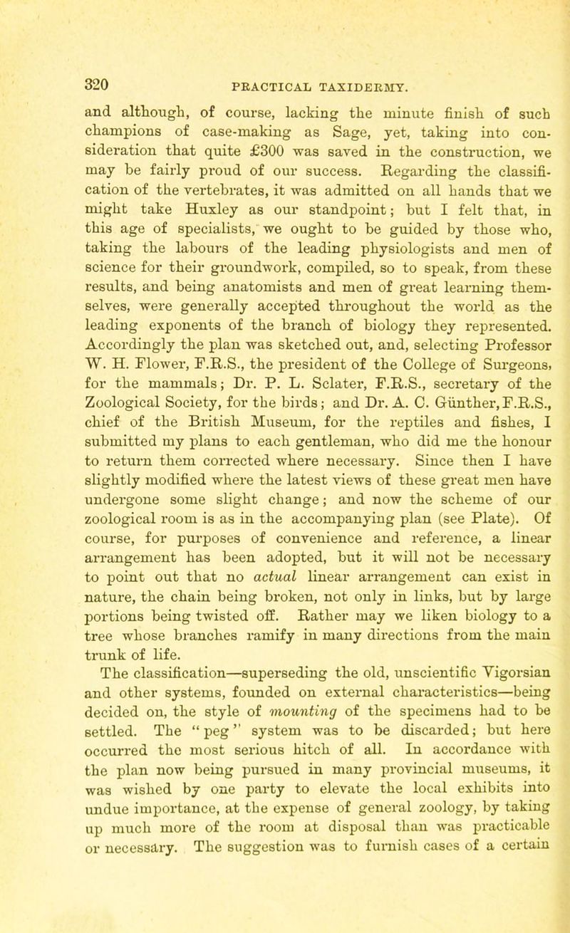 and although, of course, lacking the minute finish of such champions of case-making as Sage, yet, taking into con- sideration that quite £300 was saved in the construction, we may be fairly proud of our success. Regarding the classifi- cation of the vertebrates, it was admitted on all hands that we might take Huxley as our standpoint; but I felt that, in this age of specialists, we ought to be guided by those who, taking the labours of the leading physiologists and men of science for their groundwork, compiled, so to speak, from these results, and being anatomists and men of great learning them- selves, were generally accepted throughout the world as the leading exponents of the branch of biology they represented. Accordingly the plan was sketched out, and, selecting Professor W. H. Flower, F.R.S., the president of the College of Surgeons, for the mammals; Dr. P. L. Sclater, F.R.S., secretary of the Zoological Society, for the birds; and Dr. A. C. Gunther,F.R.S., chief of the British Museum, for the reptiles and fishes, I submitted my plans to each gentleman, who did me the honour to return them corrected where necessary. Since then I have slightly modified where the latest views of these great men have undergone some slight change; and now the scheme of our zoological room is as in the accompanying plan (see Plate). Of course, for purposes of convenience and reference, a linear arrangement has been adopted, but it will not be necessary to point out that no actual linear arrangement can exist in nature, the chain being broken, not only in links, but by large portions being twisted off. Rather may we liken biology to a tree whose branches ramify in many directions from the main trunk of life. The classification—superseding the old, unscientific Yigorsian and other systems, founded on external characteristics—being decided on, the style of mounting of the specimens had to be settled. The “peg” system was to be discarded; but here occurred the most serious hitch of all. In accordance with the plan now being pursued in many provincial museums, it was wished by one party to elevate the local exhibits into undue importance, at the expense of general zoology, by taking up much more of the room at disposal than was practicable or necessary. The suggestion was to furnish cases of a certain