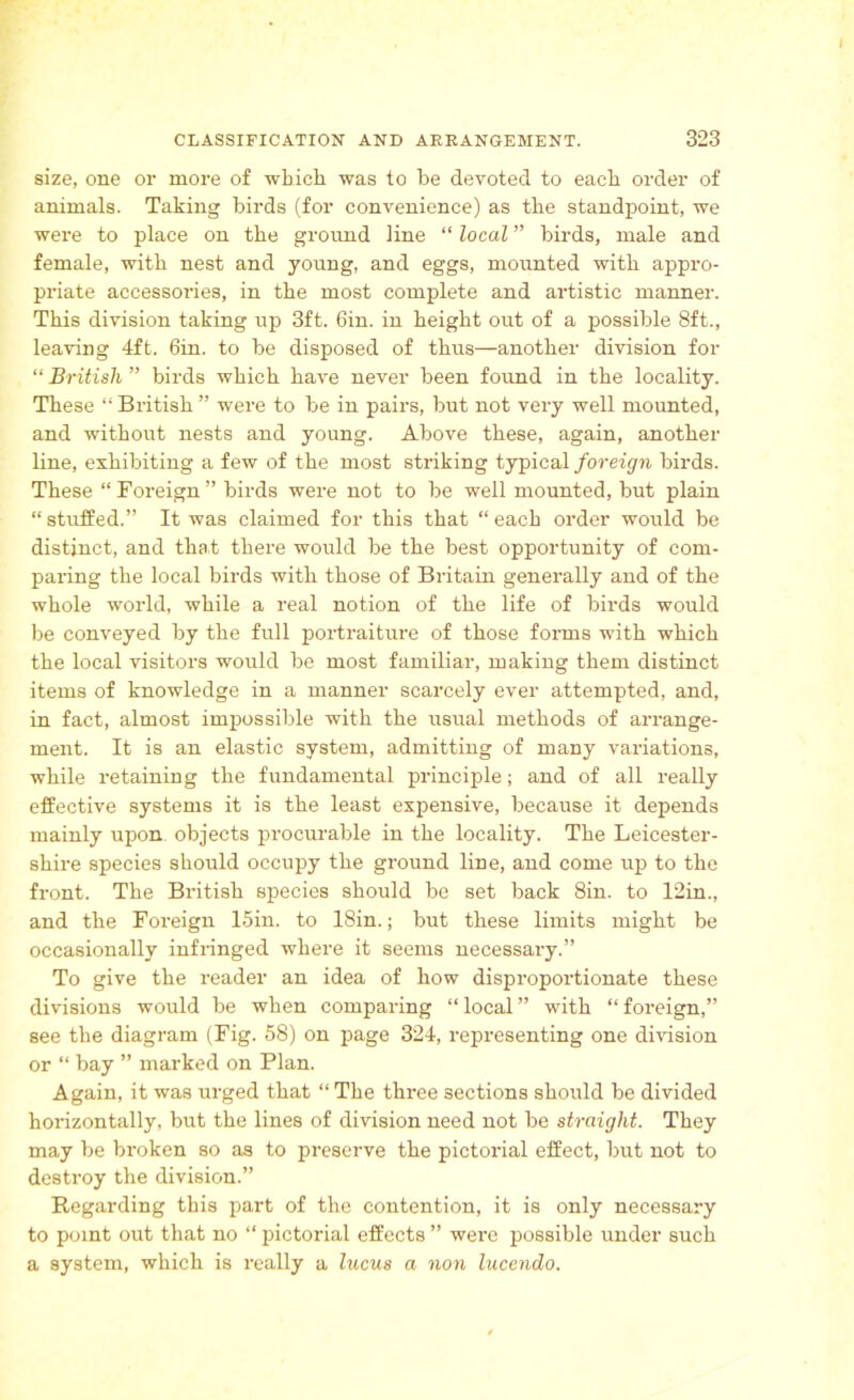 size, one or more of which was to he devoted to each order of animals. Taking birds (for convenience) as the standpoint, we were to place on the ground line “ local ” birds, male and female, with nest and young, and eggs, mounted with appro- priate accessories, in the most complete and artistic manner. This division taking up 3ft. Gin. in height out of a possible 8ft., leaving 4ft. 6in. to be disposed of thus—another division for “ British ” birds which have never been found in the locality. These “ British ” were to be in pairs, but not very well mounted, and without nests and young. Above these, again, another line, exhibiting a few of the most striking typical foreign birds. These “ Foreign ” birds were not to be well mounted, but plain “ stuffed.” It was claimed for this that “ each order would be distinct, and that there would be the best opportunity of com- paring the local birds with those of Britain generally and of the whole world, while a real notion of the life of birds would be conveyed by the full portraiture of those forms with which the local visitors would be most familiar, making them distinct items of knowledge in a manner scarcely ever attempted, and, in fact, almost impossible with the usual methods of arrange- ment. It is an elastic system, admitting of many variations, while retaining the fundamental principle; and of all really effective systems it is the least expensive, because it depends mainly upon objects procurable in the locality. The Leicester- shire species should occupy the ground line, and come up to the front. The British species should be set back Sin. to 12in., and the Foreign 15in. to 18in.; but these limits might be occasionally infringed where it seems necessary.” To give the reader an idea of how disproportionate these divisions would be when comparing “ local ” with “ foreign,” see the diagram (Fig. 58) on page 324, representing one division or “ bay ” marked on Plan. Again, it was urged that “ The three sections should be divided horizontally, but the lines of division need not be straight. They may be broken so as to preserve the pictorial effect, but not to destroy the division.” Regarding this part of the contention, it is only necessary to point out that no “pictorial effects” were possible under such a system, which is really a lucus a non lucendo.