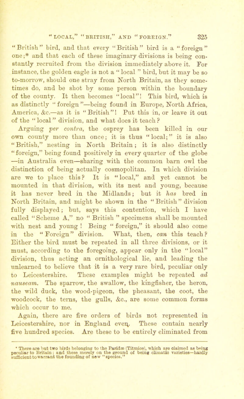 “ British ” bird, and that every “ British ” bird is a “ foreign ” one;* and that each of these imaginai-y divisions is being con- stantly recruited from the division immediately above it. For instance, the golden eagle is not a “ local ” bird, but it may be so to-morrow, should one stray from North Britain, as they some- times do, and be shot by some person within the boundary of the county. It then becomes “local”! This bird, which is as distinctly “foreign”—being found in Europe, North Africa, America, &c.—as it is “British”! Put this in, or leave it out of the “ local ” division, and what does it teach ? Arguing per contra, the osprey has been killed in our own county more than once; it is thus “local;” it is also “British,” nesting in North Britain; it is also distinctly “ foreign,” being found positively in every quarter of the globe —in Australia even—sharing with the common barn owl the distinction of being actually cosmopolitan. In which division are we to place this ? It is “ local,” and yet cannot be mounted in that division, with its nest and young, because it has never bred in the Midlands; but it has bred in North Britain, and might be shown in the “ British ” division fully displayed; but, says this contention, which I have called “ Scheme A,” no “ British ” specimens shall be mounted with nest and young ! Being “ foreign,” it should also come in the “ Foreign ” division. What, then, can this teach ? Either the bird must be repeated in all three divisions, or it must, according to the foregoing, appear only in the “local” division, thus acting an ornithological lie, and leading the unlearned to believe that it is a very rare bird, peculiar only to Leicestershire. These examples might be repeated ad nauseam. The sparrow, the swallow, the kingfisher, the heron, the wild duck, the wood-pigeon, the pheasant, the coot, the woodcock, the terns, the gulls, &c., are some common forms which occur to me. Again, there are five orders of birds not represented in Leicestershire, nor in England eveq. These contain nearly five hundred species. Are these to be entirely eliminated from ” There are but two birds belonging to the Pa rid to (Titmice), which are claimed aa being peculiar to Britain; and these merely on the ground of being cliinatio varieties—hardly sufficient to warrant the founding of new “species.”