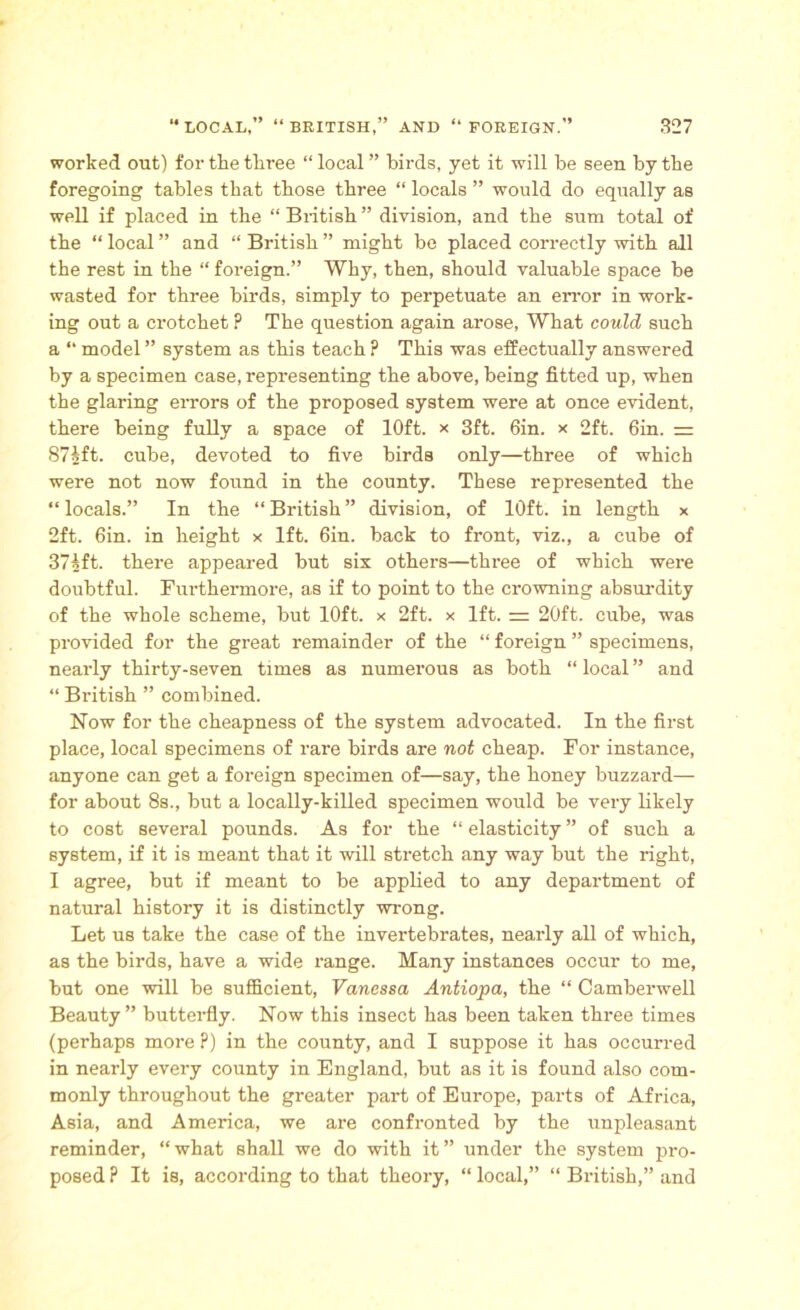worked out) for the three “ local ” birds, yet it will be seen by the foregoing tables that those three “ locals ” would do equally as well if placed in the “ British ” division, and the sum total of the “ local ” and “ British ” might be placed correctly with all the rest in the “ foreign.” Why, then, should valuable space he wasted for three birds, simply to perpetuate an error in work- ing out a crotchet ? The question again arose, What could such a “ model ” system as this teach ? This was effectually answered by a specimen case, representing the above, being fitted up, when the glaring errors of the proposed system were at once evident, there being fully a space of 10ft. x 3ft. 6in. x 2ft. 6in. = 87»ft. cube, devoted to five birds only—three of which were not now found in the county. These represented the “locals.” In the “British” division, of 10ft. in length x 2ft. 6in. in height x 1ft. 6in. back to front, viz., a cube of 37^ft. there appeared but six others—three of which were doubtful. Furthermore, as if to point to the crowning absurdity of the whole scheme, but 10ft. x 2ft. x 1ft. 20ft. cube, was provided for the great remainder of the “ foreign ” specimens, nearly thirty-seven times as numerous as both “ local ” and “ British ” combined. Now for the cheapness of the system advocated. In the first place, local specimens of rare birds are not cheap. For instance, anyone can get a foreign specimen of—say, the honey buzzard— for about 8s., but a locally-killed specimen would be very likely to cost several pounds. As for the “ elasticity ” of such a system, if it is meant that it will stretch any way but the right, I agree, but if meant to be applied to any department of natural history it is distinctly wrong. Let us take the case of the invertebrates, nearly all of which, as the birds, have a wide range. Many instances occur to me, but one will be sufficient, Vanessa Antiopa, the “ Camberwell Beauty” butterfly. Now this insect has been taken three times (perhaps more P) in the county, and I suppose it has occurred in nearly every county in England, but as it is found also com- monly throughout the greater part of Europe, parts of Africa, Asia, and America, we are confronted by the unpleasant reminder, “ what shall we do with it ” under the system pro- posed P It is, according to that theory, “ local,” “ British,” and