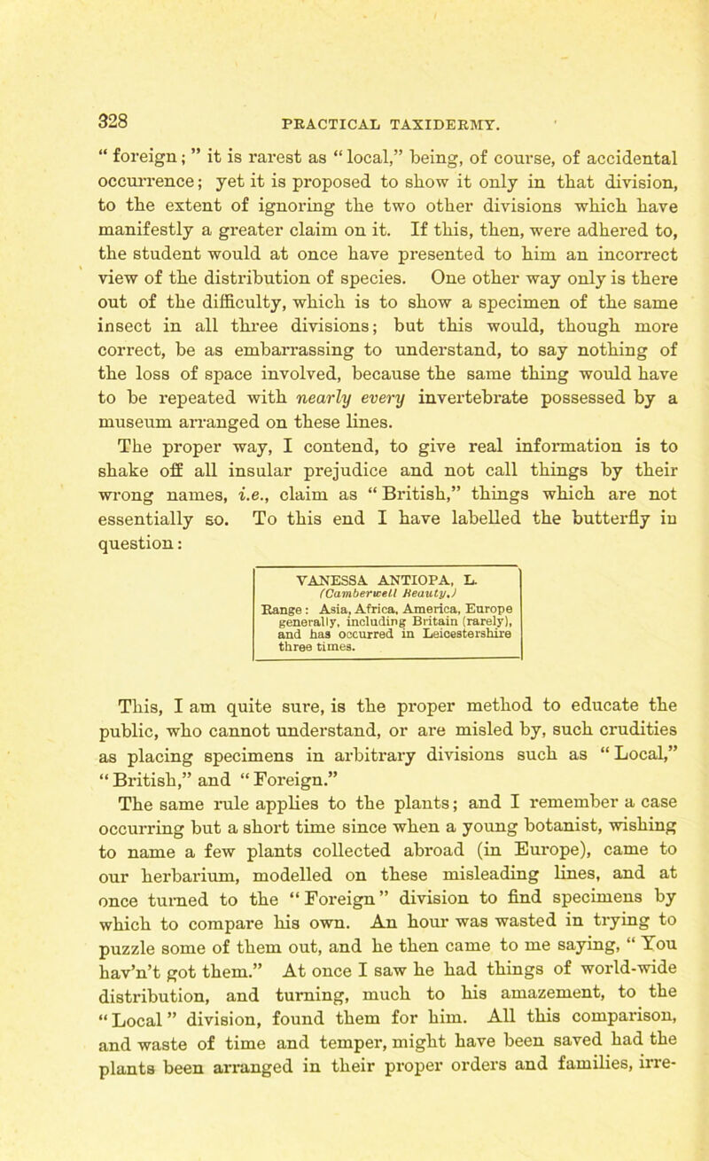 “ foreign; ” it is rarest as “ local,” being, of course, of accidental occurrence; yet it is proposed to show it only in that division, to the extent of ignoring tbe two other divisions which have manifestly a greater claim on it. If this, then, were adhered to, the student would at once have presented to him an incorrect view of the distribution of species. One other way only is there out of the difficulty, which is to show a specimen of the same insect in all three divisions; but this would, though more correct, be as embarrassing to understand, to say nothing of the loss of space involved, because the same thing would have to be repeated with nearly every invertebrate possessed by a museum arranged on these lines. The proper way, I contend, to give real information is to shake off all insular prejudice and not call things by their wrong names, i.e., claim as “ British,” things which are not essentially so. To this end I have labelled the butterfly in question: VANESSA ANTIOPA. L. /'Camberwell Beauty,J Range : Asia, Africa. America, Europe generally, including Britain (rarely), and iiaa occurred in Leicestershire three times. This, I am quite sure, is the proper method to educate the public, who cannot understand, or are misled by, such crudities as placing specimens in arbitrary divisions such as “ Local,” “ British,” and “ Foreign.” The same rule applies to the plants; and I remember a case occurring but a short time since when a young botanist, wishing to name a few plants collected abroad (in Europe), came to our herbarium, modelled on these misleading lines, and at once turned to the “Foreign” division to find specimens by which to compare his own. An hour was wasted in trying to puzzle some of them out, and he then came to me saying, “ You hav’n’t got them.” At once I saw he had things of world-wide distribution, and turning, much to his amazement, to the “Local” division, found them for him. All this comparison, and waste of time and temper, might have been saved had the plants been arranged in their proper orders and families, irre-