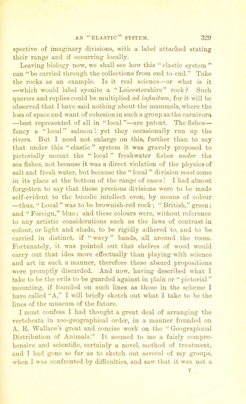 spective of imaginary divisions, witli a label attached stating their range and if occurring locally. Leaving biology now, we shall see how this “ elastic system ” can “ be carried through the collections from end to end.” Take the rocks as an example. Is it real science—or what is it —which would label syenite a “Leicestershire” rock? Such queries and replies could be multiplied ad infinitum, for it will be observed that I have said nothing about the mammals, where the loss of space and want of cohesion in such a group as the carnivora —best represented of all in “ local ”—are patent. The fishes— fancy a “ local ” salmon! yet they occasionally run up the rivers. But I need not enlarge on this, further than to say that under this “ elastic ” system it was gravely proposed to pictorially mount the “ local ” freshwater fishes under the sea fishes, not because it was a direct violation of the physics of salt and fresh water, but because the “ local ” division must come in its place at the bottom of the range of cases ! I had almost forgotten to say that these precious divisions were to be made self-evident to the bucolic intellect even, by means of colour —thus, “ Local ” was to be brownish-red rock ; “ British,” green; and “ Foreign,” blue; and these colours were, without reference to any artistic considerations such as the laws of contrast in colour, or light and shade, to be rigidly adhered to, and to be carried in distinct, if “ wavy ” bands, all around the room. Fortunately, it was pointed out that shelves of wood would carry out that idea more effectually than playing with science and art in such a manner, therefore these absurd propositions were promptly discarded. And now, having described what I take to be the evils to be guarded against in plain or “ pictorial ” mounting, if founded on such lines as those in the scheme I have called “A,” I will briefly sketch out what I take to be the lines of the museum of the future. I must confess I had thought a great deal of arranging the vertebrata in zoo-geographical order, in a manner founded on A. R. Wallace’s great and concise work on the “ Geographical Distribution of Animals.” It seemed to me a fairly compre- hensive and scientific, certainly a novel, method of treatment, and I had gone so far as to sketch out several of my groups, when I was confronted by difficulties, and saw that it was not a Y