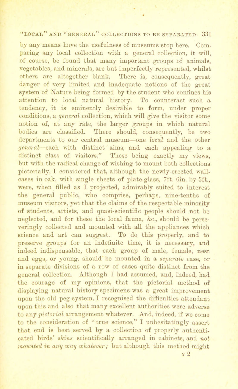 by any means have the usefulness of museums stop here. Com- ptaring any local collection with a general collection, it will, of course, be found that many important groups of animals, vegetables, and minerals, are but imperfectly represented, whilst others are altogether blank. There is, consequently, great danger of very limited and inadequate notions of the great system of Nature being formed by the student who confines his attention to local natural history. To counteract such a tendency, it is eminently desirable to form, under proper conditions, a general collection, which will give the visitor some notion of, at any rate, the larger groups in which natural bodies are classified. There should, consequently, be two departments to our central museum—one local and the other general—each with distinct aims, and each appealing to a distinct class of visitors.” These being exactly my views, but with the radical change of wishing to mount both collections pictorially, I considered that, although the newly-erected wall- cases in oak, with single sheets of plate-glass, 7ft. Gin. by 5ft., were, when filled as I projected, admirably suited to interest the general public, who comprise, perhaps, nine-tenths of museum visitors, yet that the claims of the respectable minority of students, artists, and quasi-scientific people should not be neglected, and for these the local fauna, &c., should be perse- veringly collected and mounted with all the appliances which science and art can suggest. To do this properly, and to preserve groups for an indefinite time, it is necessary, and indeed indispensable, that each group of male, female, nest and eggs, or young, should be mounted in a separate case, or in separate divisions of a row of cases quite distinct from the general collection. Although I had assumed, and, indeed, had the courage, of my opinions, that the pictorial method of displaying natural history specimens was a great improvement upon the old peg system, I recognised the difficulties attendant upon this and also that many excellent authorities were adverse to any pictorial arrangement whatever. And, indeed, if we come to the consideration of “true science,” I unhesitatingly assert that end is best served by a collection of properly authenti- cated birds’ skins scientifically arranged in cabinets, and not mounted in any way whatever; but although this method might y 2