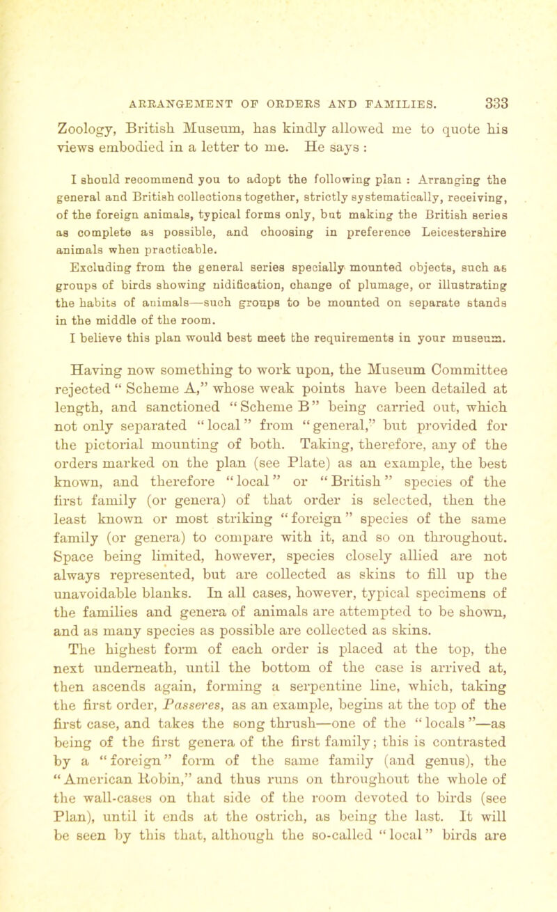 Zoology, British Museum, has kindly allowed me to quote his views embodied in a letter to me. He says : I should recommend you to adopt the following plan : Arranging the general and British collections together, strictly systematically, receiving, of the foreign animals, typical forms only, but making the British series as complete as possible, and choosing in preference Leicestershire animals when practicable. Excluding from the general series specially mounted objects, such as groups of birds showing unification, ohange of plumage, or illustrating the habits of animals—such groups to be mounted on separate stands in the middle of the room. I believe this plan would best meet the requirements in your museum. Having now something to work upon, the Museum Committee rejected “ Scheme A,” whose weak points have been detailed at length, and sanctioned “Scheme B” being carried out, which not only separated “ local ” from “ general,’’ but provided for the pictorial mounting of both. Taking, therefore, any of the orders marked on the plan (see Plate) as an example, the best known, and therefore “ local ” or “ British ” species of the first family (or genera) of that order is selected, then the least known or most striking “ foreign ” species of the same family (or genera) to compare with it, and so on throughout. Space being limited, however, species closely allied are not always represented, but are collected as skins to till up the unavoidable blanks. In all cases, however, typical specimens of the families and genera of animals are attempted to be shown, and as many species as possible are collected as skins. The highest form of each order is placed at the top, the next underneath, until the bottom of the case is arrived at, then ascends again, forming a serpentine line, which, taking the first order, Passeres, as an example, begins at the top of the first case, and takes the song thrush—one of the “ locals ”—as being of the first genera of the first family; this is contrasted by a “ foreign ” form of the same family (and genus), the “ American Robin,” and thus runs on throughout the whole of the wall-cases on that side of the room devoted to birds (see Plan), until it ends at the ostrich, as being the last. It will be seen by this that, although the so-called “ local ” birds are