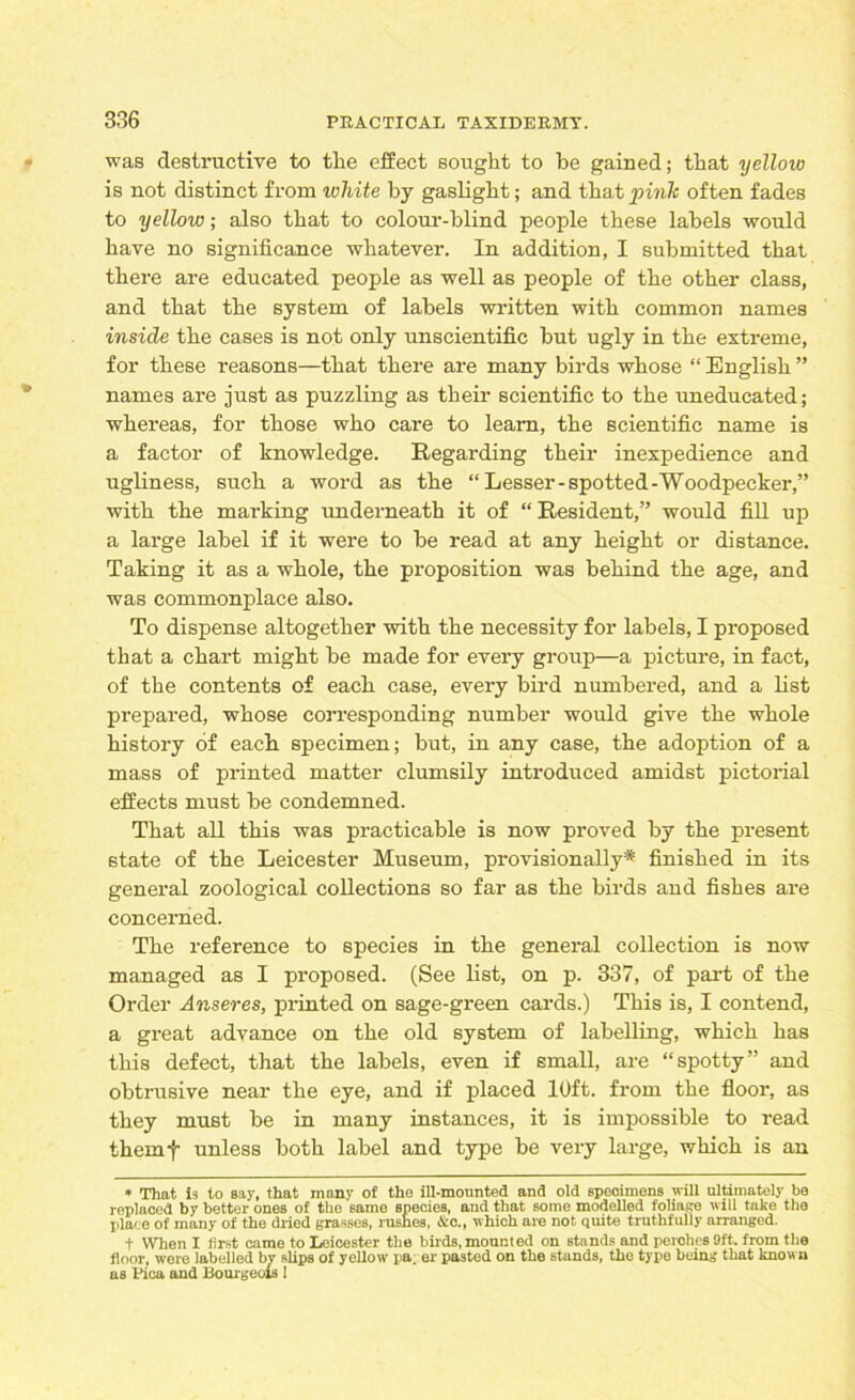 was destructive to the effect sought to be gained; that yellow is not distinct from white by gaslight; and that pink often fades to yellow; also that to colour-blind people these labels would have no significance whatever. In addition, I submitted that there are educated people as well as people of the other class, and that the system of labels written with common names inside the cases is not only unscientific but ugly in the extreme, for these reasons—that there are many birds whose “ English ” names are just as puzzling as their scientific to the uneducated; whereas, for those who care to learn, the scientific name is a factor of knowledge. Regarding their inexpedience and ugliness, such a word as the “ Lesser-spotted-Woodpecker,” with the marking underneath it of “ Resident,” would fill up a large label if it were to be read at any height or distance. Taking it as a whole, the proposition was behind the age, and was commonplace also. To dispense altogether with the necessity for labels, I proposed that a chart might be made for every group—a picture, in fact, of the contents of each case, every bird numbered, and a list prepared, whose corresponding number would give the whole history of each specimen; but, in any case, the adoption of a mass of printed matter clumsily introduced amidst pictorial effects must be condemned. That all this was practicable is now proved by the present state of the Leicester Museum, provisionally* finished in its general zoological collections so far as the birds and fishes are concerned. The reference to species in the general collection is now managed as I proposed. (See list, on p. 337, of part of the Order Anseres, printed on sage-green cards.) This is, I contend, a great advance on the old system of labelling, which has this defect, that the labels, even if small, are “spotty” and obtrusive near the eye, and if placed 10ft. from the floor, as they must be in many instances, it is impossible to read themf unless both label and type be very large, which is an * That is to say, that many of tho ill-mounted and old specimens will ultimately be replaced by better ones of the samo species, and that some modelled foliage will take the place of many of the dried grasses, rushes, &c., which are not quite truthfully arranged. t When I tirst came to Leicester the birds, mounted on stands and perches Oft. from the floor, were labelled by slips of yellow pa. er pasted on the stands, the type being that known as Pica and Bourgeois !
