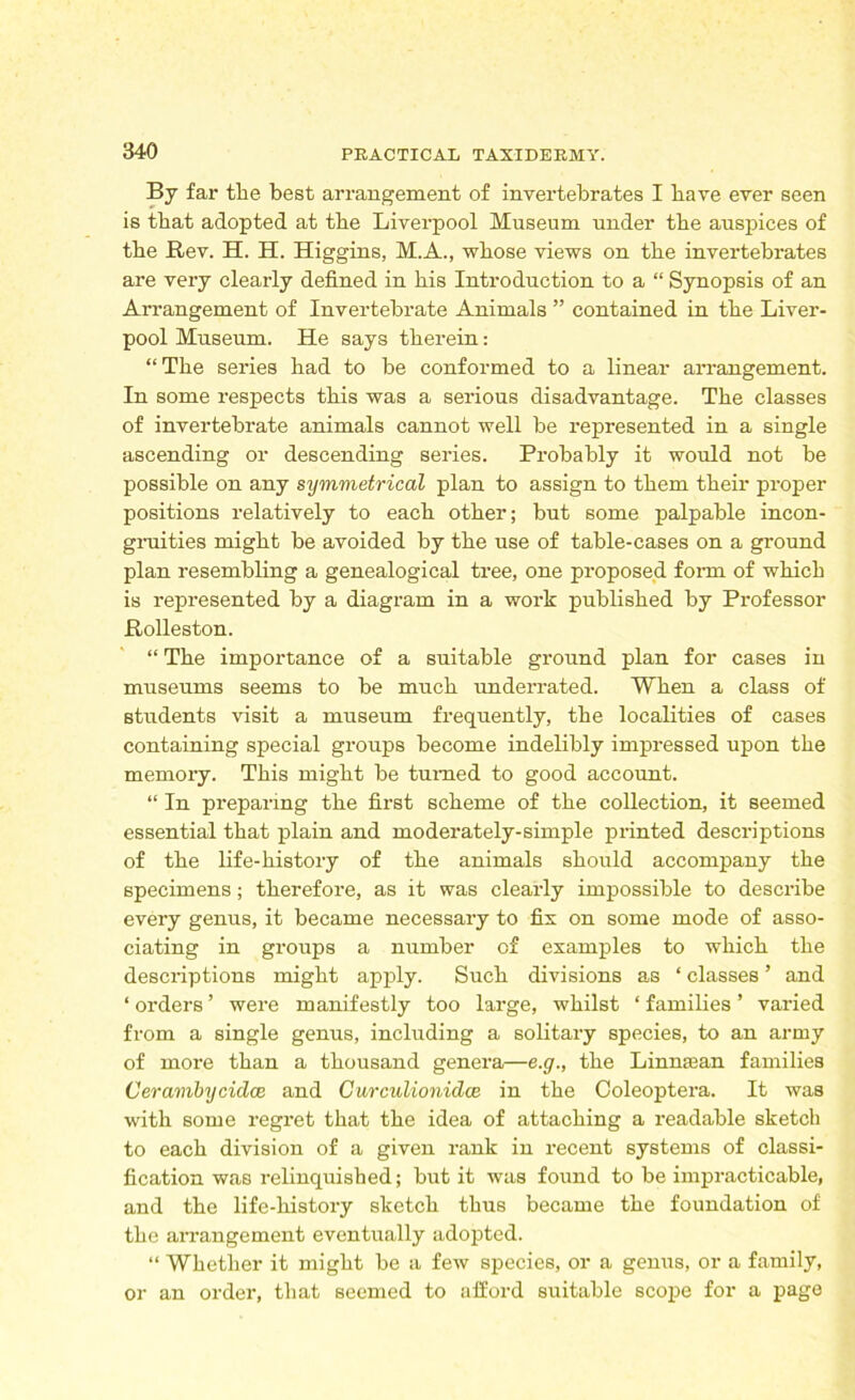 By far the best arrangement of invertebrates I have ever seen is that adopted at the Liverpool Museum under the auspices of the Rev. H. H. Higgins, M.A., whose views on the invertebrates are very clearly defined in his Introduction to a “ Synopsis of an Arrangement of Invertebrate Animals ” contained in the Liver- pool Museum. He says therein: “The series had to be conformed to a linear arrangement. In some respects this was a serious disadvantage. The classes of invertebrate animals cannot well be represented in a single ascending or descending series. Probably it would not be possible on any symmetrical plan to assign to them their proper positions relatively to each other; but some palpable incon- gruities might be avoided by the use of table-cases on a ground plan resembling a genealogical tree, one proposed form of which is represented by a diagram in a work published by Professor Rolleston. “ The importance of a suitable ground plan for cases in museums seems to be much underrated. When a class of students visit a museum frequently, the localities of cases containing special groups become indelibly impressed upon the memory. This might be turned to good account. “ In preparing the first scheme of the collection, it seemed essential that plain and moderately-simple printed descriptions of the life-history of the animals should accompany the specimens; therefore, as it was clearly impossible to describe every genus, it became necessary to fix on some mode of asso- ciating in groups a number of examples to which the descriptions might apply. Such divisions as ‘ classes ’ and ‘ orders ’ were manifestly too large, whilst ‘ families ’ varied from a single genus, including a solitary species, to an army of more than a thousand genera—e.g., the Linnaean families Cerambycidce and Curculionidce in the Coleoptera. It was with some regret that the idea of attaching a readable sketch to each division of a given rank in recent systems of classi- fication was relinquished; but it was found to be impracticable, and the life-history sketch thus became the foundation of the arrangement eventually adopted. “ Whether it might be a few species, or a genus, or a family, or an order, that seemed to afford suitable scope for a page
