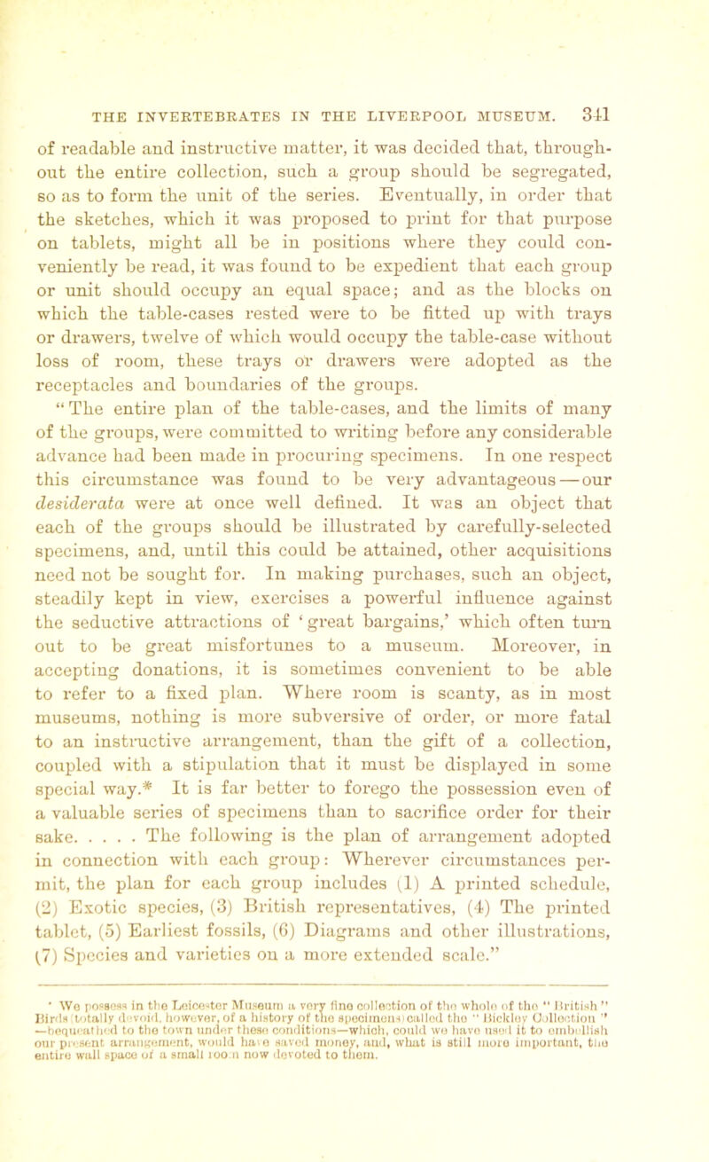 of readable and instructive matter, it was decided that, through- out the entire collection, such a group should be segregated, so as to form the unit of the series. Eventually, in order that the sketches, which it was proposed to print for that purpose on tablets, might all be in positions where they could con- veniently be read, it was found to be expedient that each group or unit should occupy an equal space; and as the blocks on which the table-cases rested were to be fitted up with trays or drawers, twelve of which would occupy the table-case without loss of room, these trays ok drawers were adopted as the receptacles and boundaries of the groups. “ The entire plan of the table-cases, and the limits of many of the groups, were committed to writing before any considerable advance had been made in procuring specimens. In one respect this circumstance was found to be very advantageous — our desiderata were at once well defined. It was an object that each of the groups should be illustrated by carefully-selected specimens, and, until this could be attained, other acquisitions need not be sought for. In making purchases, such an object, steadily kept in view, exercises a powerful influence against the seductive attractions of ‘ great bargains,’ which often turn out to be great misfortunes to a museum. Moreover, in accepting donations, it is sometimes convenient to be able to refer to a fixed plan. Where room is scanty, as in most museums, nothing is more subversive of order, or more fatal to an instructive arrangement, than the gift of a collection, coupled with a stipulation that it must be displayed in some special way.# It is far better to forego the possession even of a valuable series of specimens than to sacrifice order for their sake The following is the plan of arrangement adopted in connection with each group: Wherever circumstances per- mit, the plan for each group includes (1) A printed schedule, (2) Exotic species, (3) British representatives, (4) The printed tablet, (5) Earliest fossils, (6) Diagrams and other illustrations, (7) Species and varieties on a more extended scale.” * We possess in the Leicester Museum a vorv fine collection of the whole of tho “ British ” Bir Is totally d jvoid, however, of a history of the specimens) called the “ Bidder Oollect ion ,f —bequeathed to the town under these conditions—which, could wo huvo used it to embellish our present arrangement, would ha^e saved money, aud, what is still moro important, the entire wall space of a small roo.n now devoted to them.