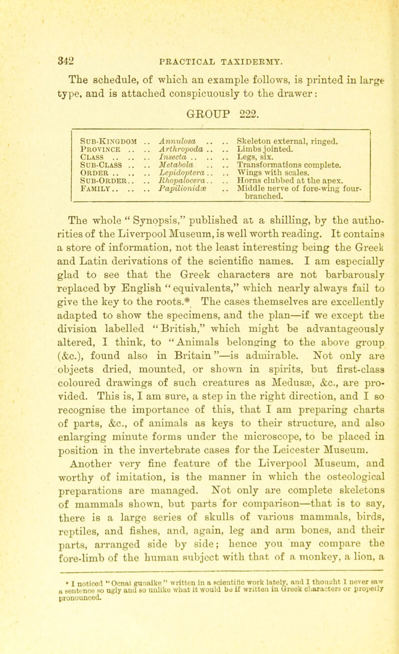 The schedule, of which an example follows, is printed in large type, and is attached conspicuously to the drawer: GROUP 222. Sub-Kingdom .. Annulosa .. .. Skeleton external, ringed. Province .. .. Arthropoda .. .. Limbs jointed. Class Insecta Legs, six. Sub-Class .. .. Metabola .. .. Transformations complete. Order Lepidoptera .. .. Wings with scales. Sub-Order.. .. Rhopalocera.. .. Horns clubbed at the apex. Family Papilionidx .. Middle nerve of fore-wing four- branched. The whole “ Synopsis,” published at a shilling, by the autho- rities of the Liverpool Museum, is well worth reading. It contains a store of information, not the least interesting being the Greek and Latin derivations of the scientific names. I am especially glad to see that the Greek characters are not barbarously replaced by English “ equivalents,” which nearly always fail to give the key to the roots.* The cases themselves are excellently adapted to show the specimens, and the plan—if we except the division labelled “ British,” which might be advantageously altered, I think, to “Animals belonging to the above group (&c.), found also in Britain ”—is admirable. Not only are objects dried, mounted, or shown in spirits, but first-class coloured drawings of such creatures as Medusae, &c., are pro- vided. This is, I am sure, a step in the right direction, and I so recognise the importance of this, that I am preparing charts of parts, &c., of animals as keys to their structure, and also enlarging minute forms under the microscope, to be placed in position in the invertebrate cases for the Leicester Museum. Another very fine feature of the Liverpool Museum, and worthy of imitation, is the manner in which the osteological preparations are managed. Not only are complete skeletons of mammals shown, but parts for comparison—that is to say, there is a large series of skulls of various mammals, birds, reptiles, and fishes, and, again, leg and arm bones, and their parts, arranged side by side; hence you may compare the fore-limb of the human subject with that of a monkey, a lion, a * I noticed *' Ocnai gunaike ” written in a scientific work lately, and 1 thought I never saw a sentence so ugly and so unlike what it would be if written in Greek characters or properly pronounced.