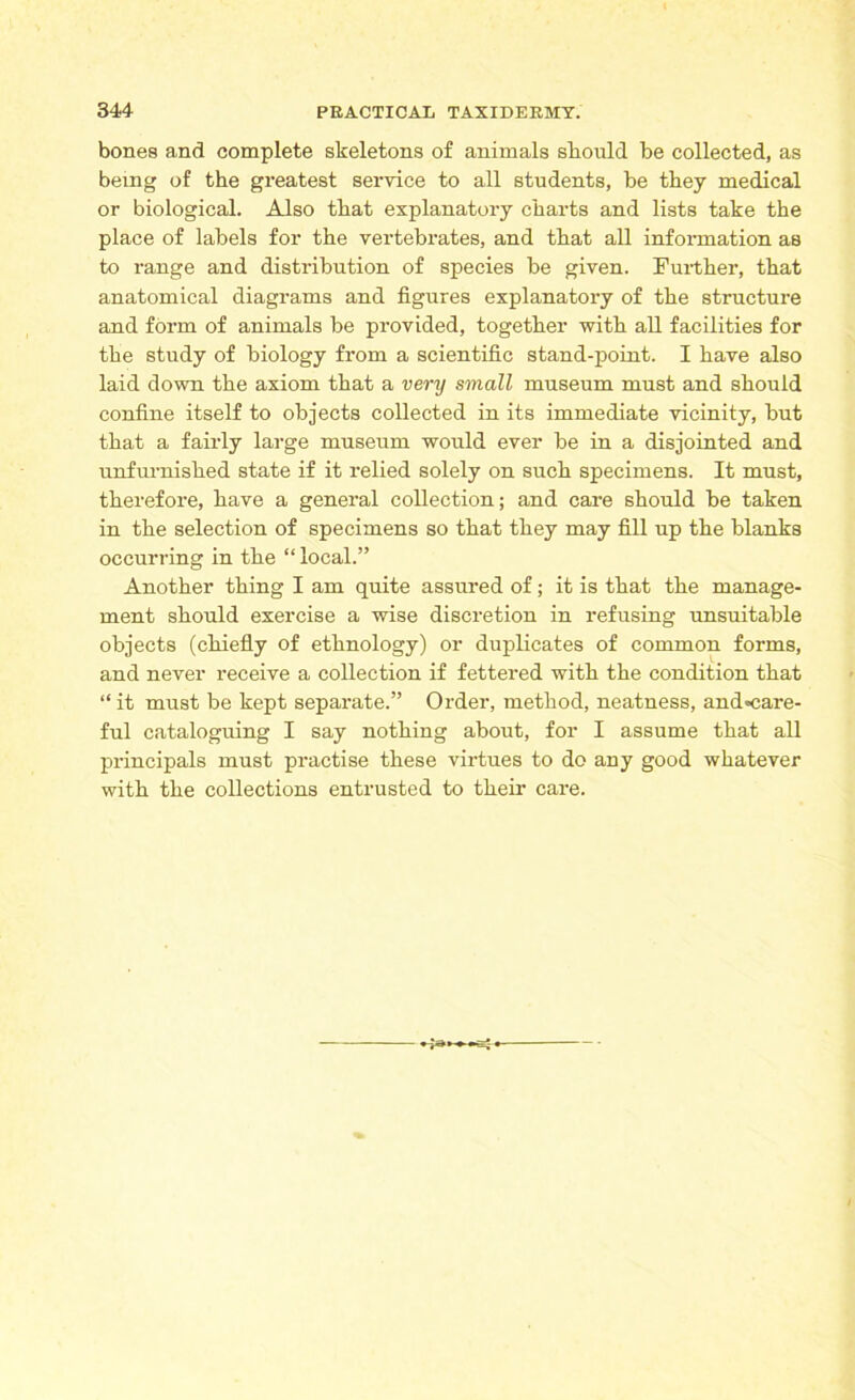 bones and complete skeletons of animals should be collected, as being of the greatest service to all students, be they medical or biological. Also that explanatory charts and lists take the place of labels for the vertebrates, and that all information as to range and distribution of species be given. Further, that anatomical diagrams and figures explanatory of the structure and form of animals be provided, together with all facilities for the study of biology from a scientific stand-point. I have also laid down the axiom that a very small museum must and should confine itself to objects collected in its immediate vicinity, but that a fairly large museum would ever be in a disjointed and unfurnished state if it relied solely on such specimens. It must, therefore, have a general collection; and care should be taken in the selection of specimens so that they may fill up the blanks occurring in the “ local.” Another thing I am quite assured of; it is that the manage- ment should exercise a wise discretion in refusing unsuitable objects (chiefly of ethnology) or duplicates of common forms, and never receive a collection if fettered with the condition that “ it must be kept separate.” Order, method, neatness, andcare- ful cataloguing I say nothing about, for I assume that all principals must practise these virtues to do any good whatever with the collections entrusted to their care.