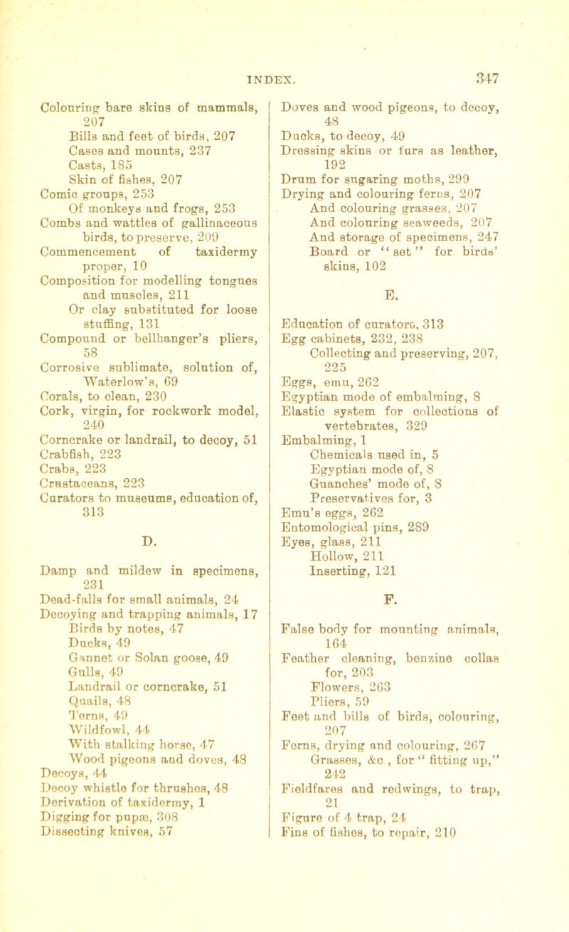 Colouring bare skins of mammals, 207 Bills and feet of birds, 207 Cases and mounts, 237 Casts, 185 Skin of fishes, 207 Comic groups, 253 Of monkeys and frogs, 253 Combs and wattles of gallinaceous birds, to preserve, 209 Commencement of taxidermy proper, 10 Composition for modelling tongues and muscles, 211 Or clay substituted for loose stuffing, 131 Compound or bellhanger’s pliers, 58 Corrosive sublimate, solution of, Waterlow’s, 69 Corals, to clean, 230 Cork, virgin, for rockwork model, 240 Corncrake or landrail, to decoy, 51 Crabfish, 223 Crabs, 223 Crustaceans, 223 Curators to museums, education of, 313 D. Damp and mildew in specimens, 231 Dead-falls for small animals, 24 Decoying and trapping animals, 17 Birds by notes, 47 Ducks, 49 Gannet or Solan goose, 49 Gulls, 49 Landrail or corncrake, 51 Quails, 48 Terns, 49 Wildfowl, 44 With stalking horse, 47 Wood pigeons and doves, 48 Decoys, 44 Decoy whistle for thrushos, 48 Derivation of taxidermy, 1 Digging for pupro, 308 Dissecting knives, 57 Doves and wood pigeons, to decoy, 48 Ducks, to decoy, 49 Dressing skins or furs as leather, 192 Drum for sugaring moths, 299 Drying and colouring ferns, 207 And colouring grasses, 207 And colouring seaweeds, 207 And storage of specimens, 247 Board or “set” for birds’ skins, 102 E. Education of curators, 313 Egg cabinets, 232, 238 Collecting and preserving, 207, 225 Eggs, emu, 262 Egyptian mode of embalming, 8 Elastic system for collections of vertebrates, 329 Embalming, 1 Chemicals used in, 5 Egyptian mode of, 8 Guanches’ mode of, 8 Preservatives for, 3 Emu’s eggs, 262 Entomological pins, 289 Eyes, glass, 211 Hollow, 211 Inserting, 121 F. False body for mounting animals, 164 Feather cleaning, benzine collas for, 203 Flowers, 263 Pliers, 59 Feet and bills of birds, colouring, 207 Ferns, drying and colouring, 267 Grasses, &c , for “ fitting up,” 212 Fieldfares and redwings, to trap, 21 Figure of 4 trap, 24 Fins of fishes, to repair, 210