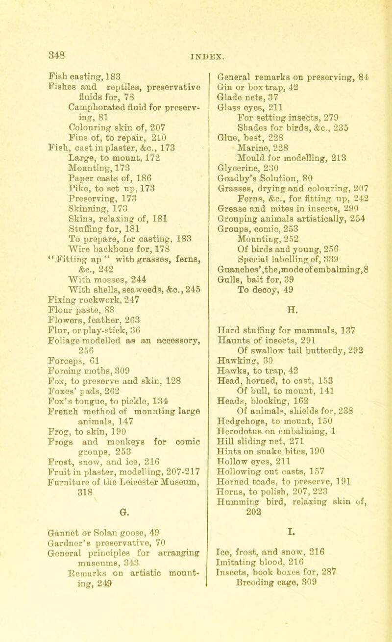 Fish casting, 183 Fishes and reptiles, preservative fluids for, 78 Camphorated fluid for preserv- ing, 81 Colouring skin of, 207 Fins of, to repair, 210 Fish, cast in plaster, &c., 173 Large, to mount, 172 Mounting, 173 Paper casts of, 186 Pike, to set up, 173 Preserving, 173 Skinning, 173 Skins, relaxing of, 181 Stuffing for, 181 To prepare, for casting, 183 Wire backbone for, 178 “ Fitting up ” with grasses, ferns, &e., 242 With mosses, 244 With shells, seaweeds, &o., 245 Fixing rockwork, 247 Flour paste, 88 Flowers, feather, 263 Flur, or play-stick, 36 Foliage modelled as an accessory, 256 Forceps, 61 Forcing moths, 309 Fox, to preserve and skin, 128 Foxes’ pads, 262 Fox’s tongue, to pickle, 134 French method of mounting large animals, 147 Frog, to skin, 190 Frogs and monkeys for comic groups, 253 Frost, snow, and ice, 216 Fruit in plaster, modelling, 207-217 Furniture of the Leicester Museum, 318 G. Gannet or Solan goose, 49 Gardner’s preservative, 70 Gonoral principles for arranging museums, 343 Remarks on artistic mount- ing, 249 General remarks on preserving, 84 Gin or box trap, 42 Glade nets, 37 Glass eyes, 211 For setting insects, 279 Shades for birds, &c., 235 Glue, best, 228 Marine, 228 Mould for modelling, 213 Glycerine, 230 Goadby’s Solution, 80 Grasses, drying and colouring, 207 Ferns, &c., for fitting up, 242 Grease and mites in insects, 290 Grouping animals artistically, 254 Groups, comic, 253 Mounting, 252 Of birds and young, 256 Special labelling of, 339 Guanches’,the,mode of embalming, 8 Gulls, bait for, 39 To decoy, 49 H. Hard stuffing for mammals, 137 Haunts of insects, 291 Of swallow tail butterfly, 292 Hawking, 30 Hawks, to trap, 42 Head, horned, to cast, 153 Of bull, to mount, 141 Heads, blocking, 162 Of animals, shields for, 238 Hedgehogs, to mount, 150 Herodotus on embalming, 1 Hill sliding net, 271 Hints on snake bites, 190 Hollow eyes, 211 Hollowing out casts, 157 Horned toads, to preserve, 191 Horns, to polish, 207, 223 Humming bird, relaxing skin of, 202 I. Ice, frost, and snow, 216 Imitating blood, 216 Insects, book boxes for, 287 Breeding cage, 309