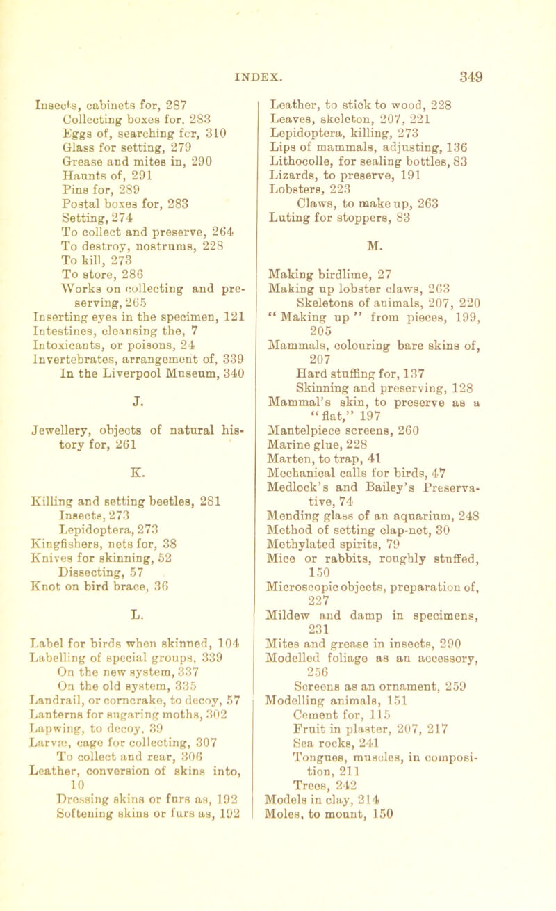 Insects, cabinets for, 287 Collecting boxes for, 283 Eggs of, searching fcr, 310 Glass for setting, 279 Grease and mites in, 290 Haunts of, 291 Pins for, 289 Postal boxes for, 283 Setting, 274 To collect and preserve, 264 To destroy, nostrums, 228 To kill, 273 To store, 286 Works on collecting and pre- serving, 265 Inserting eyes in the specimen, 121 Intestines, cleansing the, 7 Intoxicants, or poisons, 24 Invertebrates, arrangement of, 339 In the Liverpool Museum, 340 J. Jewellery, objects of natural his- tory for, 261 E. Killing and setting beetles, 281 Insects, 273 Lepidoptera, 273 Kingfishers, nets for, 38 Knives for skinning, 52 Dissecting, 57 Knot on bird brace, 36 L. Label for birds when skinned, 104 Labelling of special groups, 339 On the new system, 337 On the old system, 335 Landrail, or corncrake, to decoy, 57 Lanterns for sugaring moths, 302 Lapwing, to docoy, 39 Larvae, cage for collecting, 307 To collect and rear, 306 Leather, conversion of skins into, 10 Dressing skins or furs as, 192 Softening skins or furs as, 192 Leather, to stick to wood, 228 Leaves, skeleton, 207, 221 Lepidoptera, killing, 273 Lips of mammals, adjusting, 136 Lithocolle, for sealing bottles, 83 Lizards, to preserve, 191 Lobsters, 223 Claws, to makeup, 263 Luting for stoppers, 83 M. Making birdlime, 27 Making up lobster claws, 263 Skeletons of animals, 207, 220 “ Making up ” from pieces, 199, 205 Mammals, colouring bare skins of, 207 Hard stuffing for, 137 Skinning and preserving, 128 Mammal’s skin, to preserve as a “flat,” 197 Mantelpiece screens, 260 Marine glue, 228 Marten, to trap, 41 Mechanical calls for birds, 47 Medlock’s and Bailey’s Preserva- tive, 74 Mending glass of an aquarium, 248 Method of setting clap-net, 30 Methylated spirits, 79 Mice or rabbits, roughly stuffed, 150 Microscopic objects, preparation of, 227 Mildew and damp in specimens, 231 Mites and grease in insects, 290 Modelled foliage as an accessory, 256 Screens as an ornament, 259 Modelling animals, 151 Cement for, 115 Fruit in plaster, 207, 217 Sea rocks, 241 Tongues, muscles, in composi- tion, 211 Trees, 242 Models in elay, 214 Moles, to mount, 150