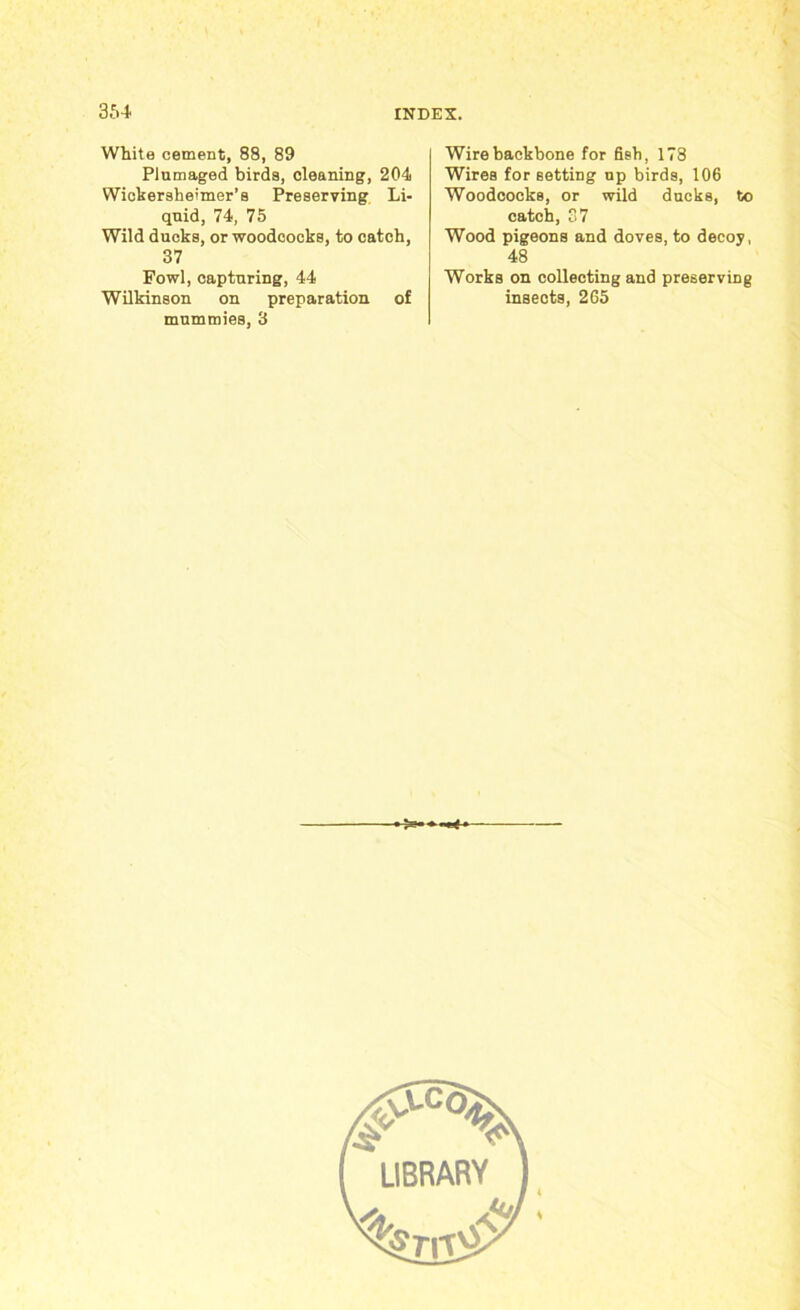 White cement, 88, 89 Plumaged birds, cleaning, 204 Wickersheimer’s Preserving Li- quid, 74, 75 Wild ducks, or woodcocks, to catch, 37 Fowl, capturing, 44 Wilkinson on preparation of mummies, 3 Wire backbone for fish, 178 Wires for setting up birds, 106 Woodcocks, or wild ducks, to catch, 37 Wood pigeons and doves, to decoy, 48 Works on collecting and preserving insects, 265