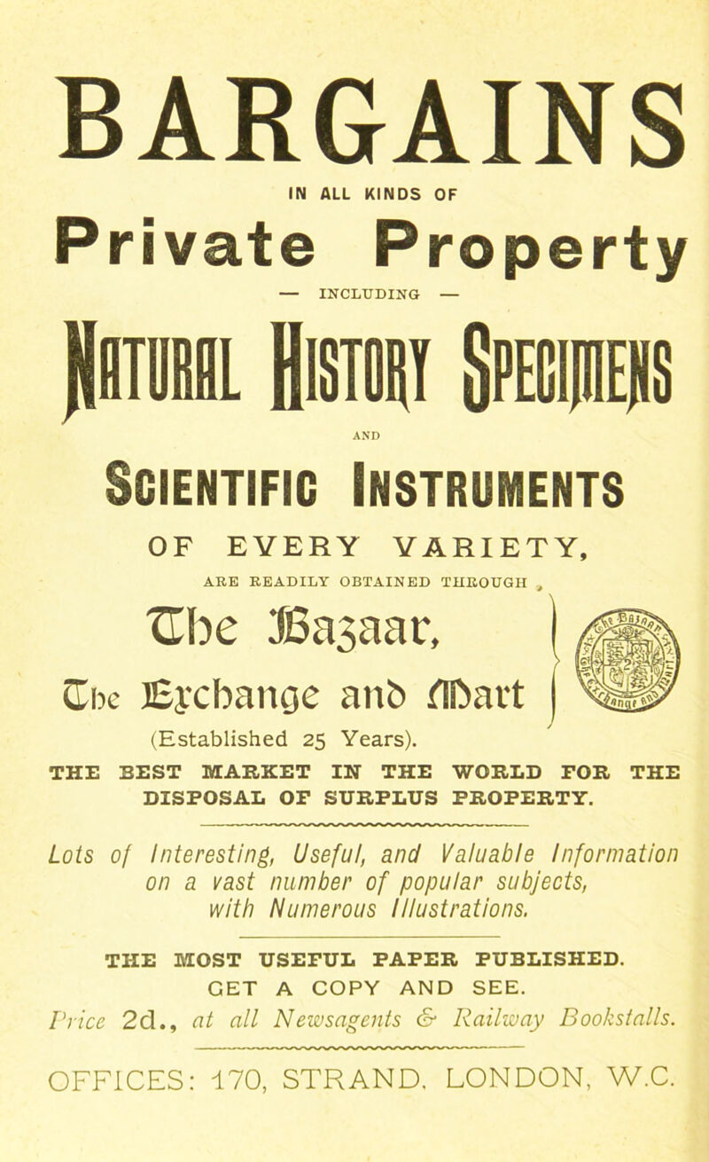 BARGAINS IN ALL KINDS OF Private Property — INCLUDING — Rhturil History Spegpers AND Scientific Instruments OF EVERY VARIETY, ARE READILY OBTAINED THROUGH , Ube I6a3aac, CTbe Exchange anb dlbait (Established 25 Years). THE BEST MARKET IN THE WORLD FOR THE DISPOSAL OF SURPLUS PROPERTY. Lots of Interesting, Useful, and Valuable Information on a vast number of popular subjects, with Numerous Illustrations. THE MOST USEFUL PAPER PUBLISHED. GET A COPY AND SEE. Price 2d., at all Newsagents & Railway Bookstalls. OFFICES: 170, STRAND. LONDON, W.C.
