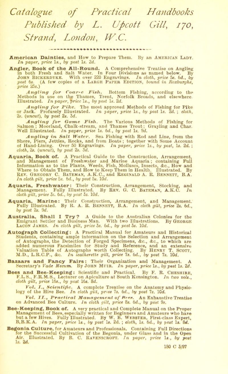 Catalogue of Practical Handbooks Published by L. Upcott Gill, 170, Strand' London, C. American Dainties, and How to Prepare Them. By an American Lady. /n paper, price Is., by post Is. 2d. Angler, Book of the All-Round. A Comprehensive Treatise on Angling in both Fresh and Salt Water. Tn Four Divisions as named below. By John Bickerdyke. With over 220 Engravings. In cloth, price 5s. 6d., by post 6s. (A few copies of a Large Paper Edition, bound, in Roxburghe, price 25s.) Angling for Coar-e Fish. Bottom Fishing, according to the Methods in use on the Thames, Trent, Norfolk Broads, and elsewhere. Illustrated. In paper, ^priccls., by post Is. 2d. Angling for Pike. The most approved Methods of Fishing for Pike or Jack. Profusely Illustrated. In paper, price Is., by post Is. 2d. ; cloth, 2s. (uncut), by post 2s. 3d. Angling for Game Fish. The Various Methods of Fishing for Salmon; Moorland, Chalk-stream, and Thames Trout; Grayling and Char. Well Illustrated. In paper, price Is. 6d., by post Is. 9d. Angling in Salt Water. Sea Fishing with Rod and Line, from the Shore, Piers, Jetties, Rocks, and from Boats ; together with Some Account of Hand-Lining. Over 50 Engravings. In paper, price Is., by post, Is. 2d. ; cloth, 2s. (uncut), by post 2s. 3d. Aquaria, Book of. A Practical Guide to the Construction, Arrangement, and Management of Freshwater and Marine Aquaria; containing Full Information as to the Plants, Weeds, Fish, Molluscs, Insects, &c., How and Where to Obtain Them, and How to Keep Them in Health. Illustrated. By Rev. Gregory C. Bateman, A.K.C., and Reginald A. R. Bennett, B.A. In cloth gilt, price 5s. 6d., by post 5s. lOd. Aquaria, Freshwater: Their Construction, Arrangement, Stocking, and Management. Fully Illustrated. By Rev. G. C. Bateman, A.K.C. In cloth gilt, price 5s. 6d., by post 3s. lOd. Aquaria, Marine: Their Construction, Arrangement, and Management. Fully Illustrated. By R. A. R. Bennett, B.A. In cloth gilt, price 2s. 6d., by post 2s. 9d. Australia, Shall I Try? A Guide to the Australian Colonies for the Emigrant Settler and Business Man. With two Illustrations. By George Lacon James. In cloth gilt, price 3s. 6d., by post 5s. lOd. Autograph Collecting: A Practical Manual for Amateurs and Historical Students, containing ample information on the Selection and Arrangement of Autographs, the Detection of Forged Specimens, <fcc., <fec., to which are added numerous Facsimiles for Study and Reference, and an extensive Valuation Table of Autographs worth Collecting. By Henry T. Scott, M.D., L.R.C.P., &c. In leatherette gilt, price Is. bd., by post 7s. lOd. Bazaars and Fancy Fairs: Their Organization and Management. A Secretary’s Vade ilecum. By John Muir. In paper, price Is., by post Is. 2d. Bees and Bee-Keeping: Scientific and Practical. By F. R. Cheshire, F.LS., F.R.M.S., Lecturer on Apiculture at South Kensington. In two vols., doth gilt, price 16s., by post lbs. 8d. Vol. I., Scientific. A complete Treatise on the Anatomy and Physio- logy of the Hive Bee. In cloth gilt, price Is. bd., by post 7s. lOd. Vol. II., Practical Management of Rees. An Exhaustive Treatise on Advanced Bee Culture. In cloth gilt, price 8s. bd., by post 9s. Bee-Keeping, Book of. A very practical and Complete Manual on the Proper Management of Bees, especially written for Beginners and Amateurs who have but a few Hives. Fully Illustrated. By W. B. Webster, First-class Expert, B.B.K.A. In paper, price Is., by post Is. 2d. ; cloth, Is. bd., by post Is. 8d. Begonia Culture, for Amateurs and Professionals. Containing Full Directions for the Successful Cultivation of the Begonia, under Glass and in the Open Air. Illustrated. By B. C. Ravenscrokt. In paper, price Is., by post Is. 2d. 180 C 3/97