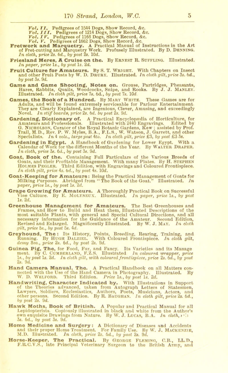 Yol. II. Pedigrees of 1544 Dogs, Show Record, etc. Yol. III. Pedigrees of 1214 Dogs, Show Record, &c. Vol. IY. Pedigrees of 1168 Dogs, Show Record, &c. Yol. Y. Pedigrees of 1662 Dogs, Show Record, &c. Fretwork and Marquetry, A Practical Manual of Instructions in the Art of Fret-cutting and Marquetry Work. Profusely Illustrated. By D. Denning. In cloth, price 2s. bd., by post 2s. lOd. Friesland Meres, A Cruise on the. By Ernest R. Suffling. Illustrated. In paper, price Is., by post Is. 2d. Fruit Culture for Amateurs. By S. T. Wright. With Chapters on Insect and other Fruit Pests by W. D. Drury. Illustrated. In cloth gilt, price 3s. 6d., by post is. 9d. Game and Game Shooting, Notes on. Grouse, Partridges, Pheasants, Hares, Rabbits, Quails, Woodcocks, Snipe, and Rooks. By J. J. Manley. Illustrated. In cloth gilt, price 7s. 6d., by post Is. lOd Games, the Book of a Hundred. By Mary White. These Games are for Adults, and will be found extremely serviceable for Parlour Entertainment They are Clearly Explained, are Ingenious, Clever, Amusing, and exceedingly Novel. In stiff boards, price 2s. bd. by post 2s. 9d. Gardening, Dictionary of. A Practical Encyclopaedia of Horticulture, for Amateurs and Professionals. Illustrated with 2440 Engravings. Edited by G. Nicholson, Curator of the Royal Botanic Gardens, Kew ; assisted by Prof. Trail, M.D., Rev. P. W. Myles, B.A., F.L.8., W. Watson, J. Garrett, and other Specialists. In 4 vols., large post 4to. In cloth gilt, price £3, by post £3 3s. Gardening in Egypt. A Handbook of Gardening for Lower Egypt. With a Calendar of Work for the different Months of the Year. By Walter Draper. In cloth, price is. bd., by post is. 9d. Goat, Book of the. Containing Full Particulars of the Various Breeds of Goats, and their Profitable Management. With many Plates. By H. Stephen Holmes Pegler. Third Edition, with Engravings and Coloured Frontispiece. In cloth gilt, price 4s. bd., by post 4s. lOd. Goat-Keeping for Amateurs: Being the Practical Management of Goats for Milking Purposes. Abridged from “ The Book of the Goat. Illustrated. In paper, price Is., by post Is. 2d. Grape Growing for Amateurs. A Thoroughly Practical Book on Successful Vine Culture. By E. Molyneux. Illustrated. In paper, price Is., by post Is. 2d. Greenhouse Management for Amateurs. The Best Greenhouses and Frames, and How to Build and Heat them, Illustrated Descriptions of the most suitable Plants, with general and Special Cultural Directions, and all necessary information for the Guidance of the Amateur. Second Edition, Revised and Enlarged. Magnificently Illustrated. By W. J. May. In cloth gilt, price 5s., by post 5s. 4d. Greyhound, The : Its History, Points, Breeding, Rearing, Training, and Running. By Hugh Dalziel. With Coloured Frontispiece. In cloth gilt, demy 8no., price 2s. bd., by post 2s. 9d. Guinea Pig, The, for Food, Fur, and Fancy. Its Varieties and its Manage ment. By C. Cumberland, F.Z.S. Illustrated In coloured wrapper, price Is., by post Is. 2d. In cloth gilt, with coloured frontispiece, price 2s. 6d., by post 2s. 9d. Hand Camera Manual, The. A Practical Handbook on all Matters con- nected with the Use of the Hand Camera in Photography. Illustrated. By W. D. Welford. Third Edition. Price Is., by post Is. 2d. Handwriting, Character Indicated by. With Illustrations in Support of the Theories advanced, taken from Autograph Letters of Statesmen, Lawyers, Soldiers, Ecclesiastics, Authors, Poets, Musicians, Actors, and other persons. Second Edition. By R. BaughaN. In cloth gilt, price 2s. bd., by post 2s. 9d. Hawk Moths, Book of British. A Popular and Practical Manual for all Lepidopterists. Copiously illustrated in black and white from the Author's own exquisite Drawings from Nature. By W. J. LUCAS, B.A. In cloth,»•'■> is. bd., by post is. 9d. Home Medicine and Surgery: A Dictionary of Diseases and Accidents and their proper Horae Treatment. For Family Use. By W. J. Mackenzie, M.D. Illustrated. In cloth, price 2s. bd., by post 2s. 9d. Horse-Keeper, The Practical. By George Fleming, C.B., LL.D., F.R.C.V.S., late Principal Veterinary Surgeon to the British Army, and