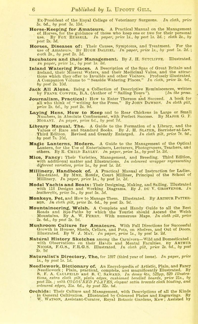 Ex-President of the Koyal College of Veterinary Surgeons. In cloth, price 3s. 6d., by post 3s. lOd. Horse-Keeping for Amateurs. A Practical Manual on the Management of Horses, for the guidance of those who keep one or two for their personal use. By Fox Russell. In paper, price Is., by post Is. 2d. ; cloth 2s., by post 2s. id. Horses, Diseases of: Their Causes, Symptoms, and Treatment. For the use of Amateurs. By Hugh Dalziel. In paper, price Is., by post Is. 2d. ; cioth 2s., by post 2s. 3d. Incubators and their Management. By J. H. Sutcliffe. Illustrated. In paper, price Is., by post Is. 2d. Inland Watering Places. A Description of the Spas of Great Britain and Ireland, their Mineral Waters, and their Medicinal Value, and the attrac- tions which they offer to Invalids and other Visitors. Profusely illustrated. A Companion Volume to “ Seaside Watering Places.” In cloth, price 2s. 6d., by post 2s. lOd. Jack All Alone. Being a Collection of Descriptive Reminiscences, written by Frank Cowper, B.A. (Author of “ Sailing Tours”). [In the press. Journalism, Practical: How to Enter Thereon and Succeed. A book for all who think of “writing for the Press.” By John Dawson. In cloth gilt, price 2s. bd., by post 2s. 9d. Laying Hens, How to Keep and to Rear Chickens in Large or Small Numbers, in Absolute Confinement, with Perfect Success. By Major G. F. Morant. In paper, price bd., by post Id. Library Manual, The. A Guide to the Formation of a Library, and the Values of Rare and Standard Books. By J. H. Slater, Barrister-at-Law. Third Edition. Revised and Greatly Enlarged. In cloth gilt, price Is. bd., by post 7s. lOd. Magic Lanterns, Modern. A Guide to the Management of the Optical Lantern, for the Use of Entertainers, Lecturers, Photograpers, Teachers, and others. By R. Child Bayley. In paper, price Is., by post Is. 2d. Mice, Fancy: Their Varieties, Management, and Breeding. Third Edition, with additional matter and Illustrations. In coloured wrapper representing different varieties, price Is., by post Is. 2d. Millinery, Handbook of. A Practical Manual of Instruction for Ladies. Hlustrated. By Mme, Rosee, Court Milliner, Principal of the School of Millinery. In paper, price Is., by post Is. 2d. Model Yachts and Boats: Their Designing, Making, and Sailing. Illustrated with 118 Designs and Working Diagrams. By J. DU V. GROSVENOR. In leatherette, price 5s., by post 5s. 3d. Monkeys, Pet, and How to Manage Them. Illustrated. By Arthur Patter- son. In cloth gilt, price 2s. bd., by post 2s. 9d. Mountaineering, Welsh. A Complete and Handy Guide to all the Best Roads and Bye-Paths by which the Tourist should Ascend the Welsh Mountains. By A. W. Perry. With numerous Maps. In cloth gilt, price 2s. bd., by post 2s. 9d. Mushroom Culture for Amateurs. With Full Directions for Successful Growth in Houses, Sheds, Cellars, and Pots, on Shelves, and Out of Doors. Illustrated. By IV. J. May. In paper, price Is., by post Is. 2d. Natural History Sketches among the Carnivora—Wild and Domesticated ; with Observations on their HaMts and Mental Faculties. By Arthur Nicols, F.G.S., F.R.G.S. Illustrated. In cloth gilt, price 2s. bd., by post 2s. 9d Naturalist's Directory, The, for 1897 (third year of issue). In paper, price Is., by post Is. Id. Needlework, Dictionary of. An Encyclopaedia of Artistic, Plain, and Fancy Needlework; Plain, practical, complete, and magnificently Hlustrated. By S. F. A. Caulfeild and B. C. Saward. In demy 4to, 528pp, 829 Illustra- tions, extra cloth gilt, plain edges, cushioned bevelled boards, price 21s., by post 22s. ; with COLOLTHED PLATES, elegant satin brocade cloth binding, and colotired edges, 31s. bd., by post 32s. bd. Orchids: Their Culture and Management, with Descriptions of all the Kinds in General Cultivation. Illustrated by Coloured Plates and Engravings. By W. Watson, Assistant-Curator, Royal Botanic Gardens, Kew; Assisted by