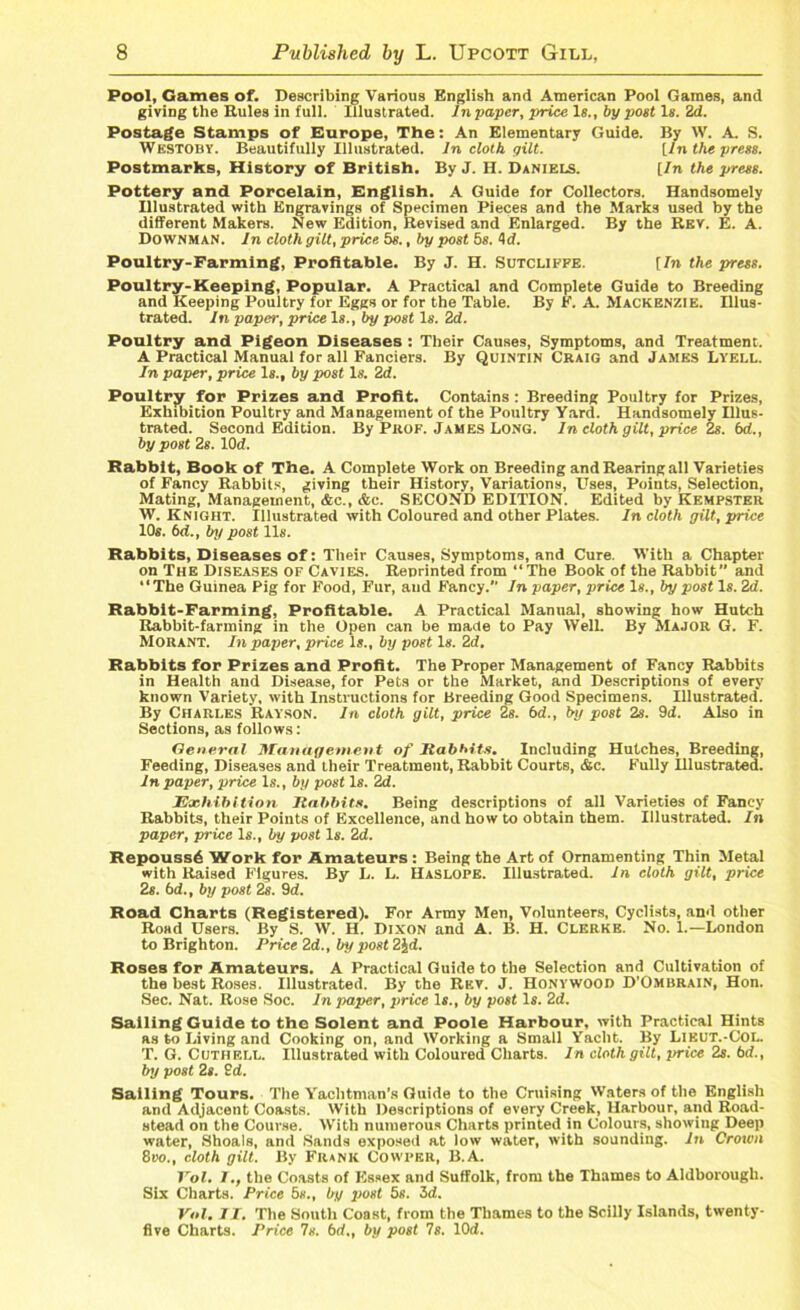 Pool, Games of. Describing Various English and American Pool Games, and giving the Rules in full. Illustrated. In paper, price 1«., by post Is. 2d. Postage Stamps of Europe, The: An Elementary Guide. By W. A. S. Westoby. Beautifully Illustrated. In cloth gilt. [In the press. Postmarks, History of British. By J. H. Daniels. [/n the press. Pottery and Porcelain, English. A Guide for Collectors. Handsomely Illustrated with Engravings of Specimen Pieces and the Marks used by the different Makers. New Edition, Revised and Enlarged. By the Rev. E. A. DownmaN. In doth gilt, price 5s., by post 5s. <\d. Poultry-Farming, Profitable. By J. H. Sutcliffe. [In the press. Poultry-Keeping, Popular. A Practical and Complete Guide to Breeding and Keeping Poultry for Eggs or for the Table. By F. A. Mackenzie. Illus- trated. In paper, price Is., by post Is. 2d. Poultry and Pigeon Diseases : Their Causes, Symptoms, and Treatment. A Practical Manual for all Fanciers. By Quintin Craig and James Lyell. In paper, price Is., by post Is. 2d. Poultry for Prizes and Profit. Contains : Breeding Poultry for Prizes, Exhibition Poultry and Management of the Poultry Yard. Handsomely Illus- trated. Second Edition. By Prof. James Long. In cloth gilt, price 2s. 6d., by post 2s. 10d. Rabbit, Book of The. A Complete Work on Breeding and Rearing all Varieties of Fancy Rabbits, giving their History, Variations, Uses, Points, Selection, Mating, Management, &c., &c. SECOND EDITION. Edited by Kempster W. Knight. Illustrated with Coloured and other Plates. In cloth gilt, price 10s. 6d., by post 11s. Rabbits, Diseases of: Their Causes, Symptoms, and Cure. With a Chapter on The Diseases of Cavies. Renrinted from “The Book of the Rabbit and ‘‘The Guinea Pig for Food, Fur, and Fancy. In paper, price Is., by post Is. 2d. Rabbit-Farming, Profitable. A Practical Manual, showing how Hutch Rabbit-farming in the Open can be made to Pay Well. By Major G. F. Morant. In paper, price Is., by post Is. 2d. Rabbits for Prizes and Profit. The Proper Management of Fancy Rabbits in Health and Disease, for Pets or the Market, and Descriptions of every known Variety, with Instructions for Breeding Good Specimens. Illustrated. By Charles Rayson. In cloth gilt, price 2s. bd., by post 2s. 9if. Also in Sections, as follows: General Management of Rabbits. Including Hutches, Breeding, Feeding, Diseases and their Treatment, Rabbit Courts, &c. Fully Hlustrated. In paper, price Is., by post Is. 2d. Exhibition Rabbits. Being descriptions of all Varieties of Fancy Rabbits, their Points of Excellence, and how to obtain them. Illustrated. In paper, price Is., by post Is. 2d. Repouss£ Work for Amateurs : Being the Art of Ornamenting Thin Metal with Raised Figures. By L. L. HaSLOPE. Illustrated. In cloth gilt, price 2s. bd., by post 2s. 9d. Road Charts (Registered). For Army Men, Volunteers, Cyclists, and other Rosd Users. By S. W. H. Dixon and A. B. H. Clerke. No. 1.—London to Brighton. Price 2d., by post 2Jd. Roses for Amateurs. A Practical Guide to the Selection and Cultivation of the best Roses. Illustrated. By the Rev. J. Honywood D’Ombrain, Hon. Sec. Nat. Rose Soc. In paper, price Is., by post Is. 2d. Sailing Guide to the Solent and Poole Harbour, with Practical Hints as to Living and Cooking on, and Working a Small Yacht. By Lieut.-Col. T. G. Cuthell. Illustrated with Coloured Charts. In cloth gilt, price 2s. bd., by post 2s. 2d. Sailing Tours. The Yaclitman’s Guide to the Cruising Waters of the English and Adjacent Coasts. With Descriptions of every Creek, Harbour, and Road- stead on the Couvse. With numerous Charts printed in Colours, showing Deep water, Shoals, and Sands exposed at low water, with sounding. In Crown Boo., cloth gilt. By Frank Cowper, B.A. Vol. I., the Coasts of Essex and Suffolk, from the Thames to Aldborough. Six Charts. Price 5s., by jwst 5s. 3d. Vol. II. The South Coast, from the Thames to the Scilly Islands, twenty- five Charts. Price Is. bd., by post 7s. lOd.