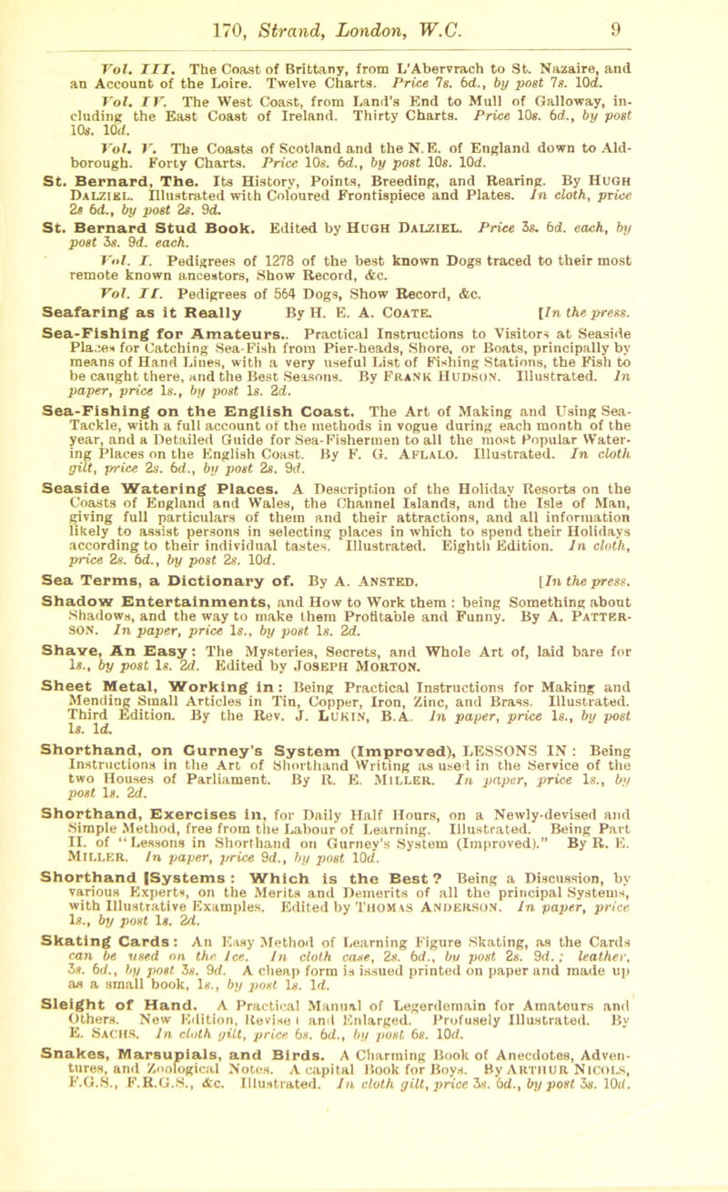 Vol. III. The Coast of Brittany, from L’Abervrach to St. Nazaire, and an Account of the Loire. Twelve Charts. Price 7 s. 6c(., by post 7s. lOd. Vol. IV. The West Coast, from Land’s End to Mull of Galloway, in- cluding the East Coast of Ireland. Thirty Charts. Price 10s. 6d., by post 10s. 10 d. Vol. V. The Coasts of Scotland and the N. E. of England down to Aid- borough. Forty Charts. Price 10s. 6<L, by post 10s. lOd. St. Bernard, The. Its History, Points, Breeding, and Rearing. By Hugh Dalzikl. Illustrated with Coloured Frontispiece and Plates. In cloth, price 2s 6d., by post 2s. 9<L St. Bernard Stud Book. Edited by Hugh Dalziel. Price 3s. bd. each, by post 3s. 9<f. each. Vol. I. Pedigrees of 1278 of the best known Dogs traced to their most remote known ancestors, Show Record, &c. Vol. II. Pedigrees of 564 Dogs, Show Record, &c. Seafaring as it Really By H. E. A. Coate. [In the press. Sea-Fishing for Amateurs.. Practical Instructions to Visitors at Seaside Places for Catching Sea-Fish from Pier-heads, Shore, or Boats, principally by means of Hand Liues, with a very useful List of Fishing Stations, the Fish to be caught there, and the Best Seasons. By Frank Hudson. Illustrated. In paper, price Is., by post Is. 2d. Sea-Fishing on the English Coast. The Art of Making and Using Sea- Tackle, with a full account of the methods in vogue during each month of the year, and a Detailed Guide for Sea-Fishermen to all the most Popular Water- ing Places on the English Coast. By F. G. Aflalo. Illustrated. In cloth gilt, price 2s. bd., by post 2s. 9<f. Seaside Watering Places. A Description of the Holiday Resorts on the Coasts of England and Wales, the Channel Islands, and the Isle of Man, giving full particulars of them and their attractions, and all information likely to assist persons in selecting places in which to spend their Holidays according to their individual tastes. Illustrated. Eighth Edition. In cloth, price 2s. bd., by post 2s. 10d. Sea Terms, a Dictionary of. By A. Ansted. [In the press. Shadow Entertainments, and How to Work them : being Something about Shadows, and the way to make them Profitable and Funny. By A. Patter- son. In paper, price Is., by post Is. 2d. Shave, An Easy: The Mysteries, Secrets, and Whole Art of, laid bare for Is., by post Is. 2d. Edited by Joseph Morton. Sheet Metal, Working in : Being Practical Instructions for Making and Mending Small Articles in Tin, Copper, Iron, Zinc, and Brass. Illustrated. Third Edition. By the Rev. J. Lukin, B.A. In paper, price Is., bn post Is. Id. Shorthand, on Curney’s System (Improved), LESSONS IN : Being Instructions in the Art of Shorthand Writing as used in the Service of the two Houses of Parliament. By It. E. Miller. In paper, price Is., by post Is. 2d. Shorthand, Exercises in, for Daily Half Hours, on a Newly-devised and Simple Method, free from the Labour of Learning. Illustrated. Being Part II. of “ Lessons in Shorthand on Gurney’s System (Improved).” By R. E. Miller. In paper, price 9d., by post lOd. Shorthand (Systems : Which is the Best 7 Being a Discussion, by various Experts, on the Merits and Demerits of all the principal Systems, with Illustrative Examples. Edited by Thomas Anderson. In paper, price Is., by post Is. 2d. Skating Cards: An Easy Method of Learning Figure Skating, as the Cards can be used on the Ice. In cloth case, 2s. bd., bu post 2s. 9d.; leather, 3*. bd., by post. 3s. 9d. A cheap form is issued printed on paper and made up as a small book, Is., by j)ost Is. Id. Sleight of Hand. A Practical Manual of Legerdemain for Amateurs and Others. New Edition, Revise I and Enlarged. Profusely Illustrated. By E. Sachs. In cloth gilt, price bs. bd., by post 6s. 10rf. Snakes, Marsupials, and Birds. A Charming Book of Anecdotes, Adven- tures, and Zoological Notes. A capital Book for Boys. By Arthur Nicols, F. G.S., F.R.G.S., Ac. Illustrated. In doth gilt, price 3s. bd., by post 3s. 10tl.