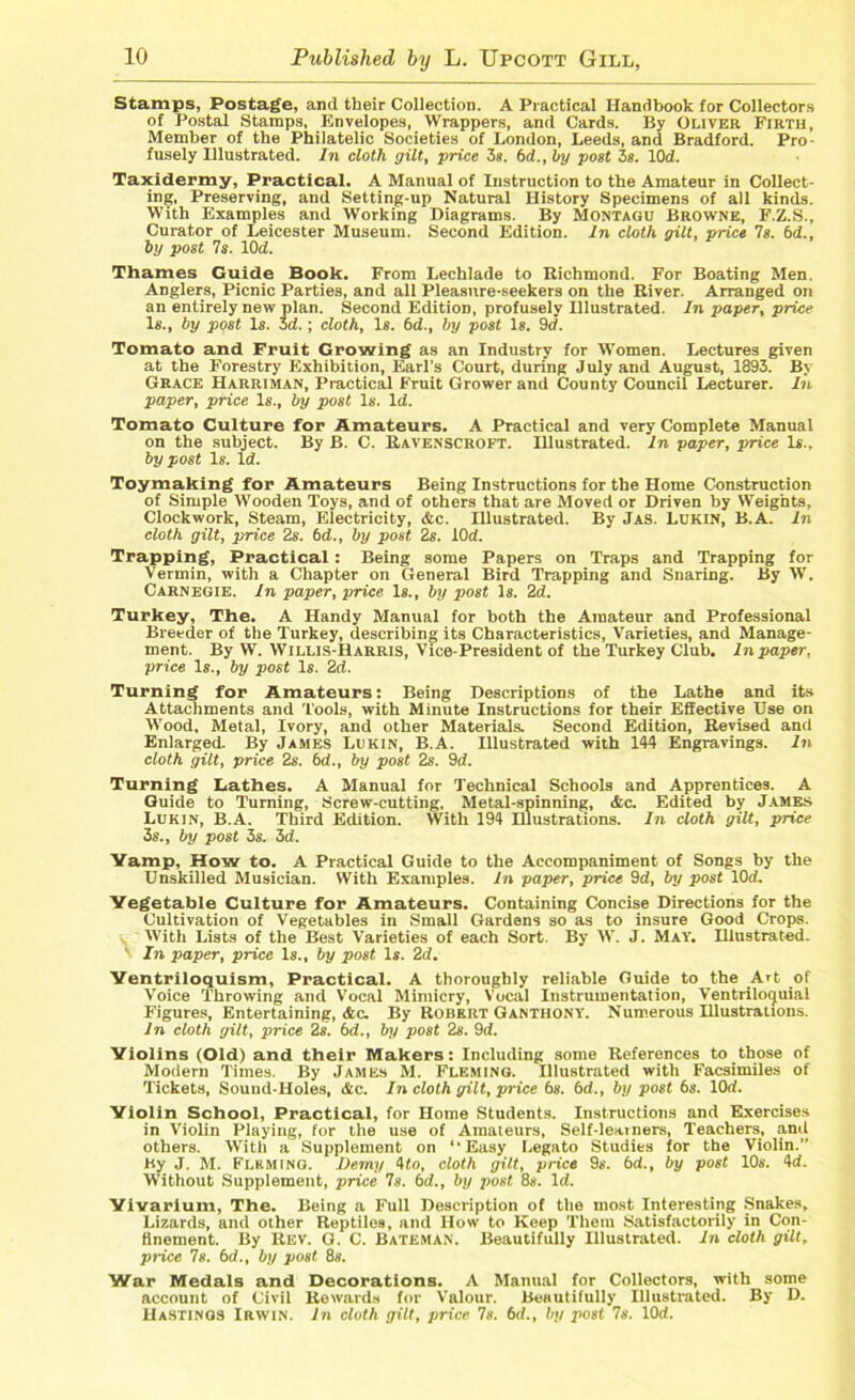 Stamps, Postage, and their Collection. A Practical Handbook for Collectors of Postal Stamps, Envelopes, Wrappers, and Cards. By Oliver Firth, Member of the Philatelic Societies of London, Leeds, and Bradford. Pro- fusely Illustrated. In cloth gilt, price 3s. 6d., by post 3s. IOd. Taxidermy, Practical. A Manual of Instruction to the Amateur in Collect- ing, Preserving, and Setting-up Natural History Specimens of all kinds. With Examples and Working Diagrams. By Montagu Browne, F.Z.S., Curator of Leicester Museum. Second Edition. In cloth gilt, price Is. bd., by post 7s. IOd. Thames Guide Book. From Lechlade to Richmond. For Boating Men. Anglers, Picnic Parties, and all Pleasure-seekers on the River. Arranged on an entirely new plan. Second Edition, profusely Illustrated. In paper, price Is., by post Is. 3d.; cloth, Is. bd., by post Is. 9d. Tomato and Fruit Growing as an Industry for Women. Lectures given at the Forestry Exhibition, Earl’s Court, during July and August, 1893. By Grace Harriman, Practical Fruit Grower and County Council Lecturer. In paper, price Is., by post Is. Id. Tomato Culture for Amateurs. A Practical and very Complete Manual on the subject. By B. C. Ravenscroft. Illustrated. In paper, price Is., by post Is. Id. Toymaking for Amateurs Being Instructions for the Home Construction of Simple Wooden Toys, and of others that are Moved or Driven by Weights, Clockwork, Steam, Electricity, Ac. Illustrated. By Jas. Lukin, B.A. In cloth gilt, price 2s. bd., by post 2s. iOd. Trapping, Practical : Being some Papers on Traps and Trapping for Vermin, with a Chapter on General Bird Trapping and Snaring. By W. Carnegie. In paper, price Is., by post Is. 2d. Turkey, The. A Handy Manual for both the Amateur and Professional Breeder of the Turkey, describing its Characteristics, Varieties, and Manage- ment. By W. Willis-Harris, Vice-President of the Turkey Club. In paper, price Is., by post Is. 2d. Turning for Amateurs: Being Descriptions of the Lathe and its Attachments and Tools, with Minute Instructions for their Effective Use on Wood, Metal, Ivory, and other Materials. Second Edition, Revised and Enlarged. By James Lukin, B.A. Illustrated with 144 Engravings. In cloth gilt, price 2s. bd., by post 2s. 9d. Turning Lathes. A Manual for Technical Schools and Apprentices. A Guide to Turning, Screw-cutting, Metal-spinning, Ac. Edited by James Lukin, B.A. Third Edition. With 194 Hlustrations. In cloth gilt, price 3s., by post 3s. 3d. Vamp, How to. A Practical Guide to the Accompaniment of Songs by the Unskilled Musician. With Examples. In paper, price 9d, by post IOd. Vegetable Culture for Amateurs. Containing Concise Directions for the Cultivation of Vegetables in Small Gardens so as to insure Good Crops. With Lists of the Best Varieties of each Sort. By W. J. May. Illustrated. v In paper, price Is., by post Is. 2d. Ventriloquism, Practical. A thoroughly reliable Guide to the Art of Voice Throwing and Vocal Mimicry, Vocal Instrumentation, Ventrilocjuial Figures, Entertaining, Ac. By Robert Ganthony. Numerous Illustrations. In cloth gilt, price 2s. bd., by post 2s. 9d. Violins (Old) and their Makers: Including some References to those of Modern Times. By James M. Fleming. Illustrated with Facsimiles of Tickets, Sound-Holes, Ac. In cloth gilt, price 6s. bd., by post bs. IOd. Violin School, Practical, for Home Students. Instructions and Exercises in Violin Playing, for the use of Amateurs, Self-learners, Teachers, and others. With a Supplement on “Easy Legato Studies for the Violin.” By J. M. Fleming. Demy 4to, cloth gilt, price 9s. 6d., by post 10s. 4d. Without Supplement, price 7s. bd., by post 8s. Id. Vivarium, The. Being a Full Description of the most Interesting Snakes, Lizards, and other Reptiles, and How to Keep Them Satisfactorily in Con- finement. By Rev. G. C. Bateman. Beautifully Illustrated. In cloth gilt, price 7s. bd., by post 8s. War Medals and Decorations. A Manual for Collectors, with some account of Civil Rewards for Valour. Beautifully Illustrated. By D. Hastings Irwin. In cloth gilt, price Is. bd., by post 7s. IOd.