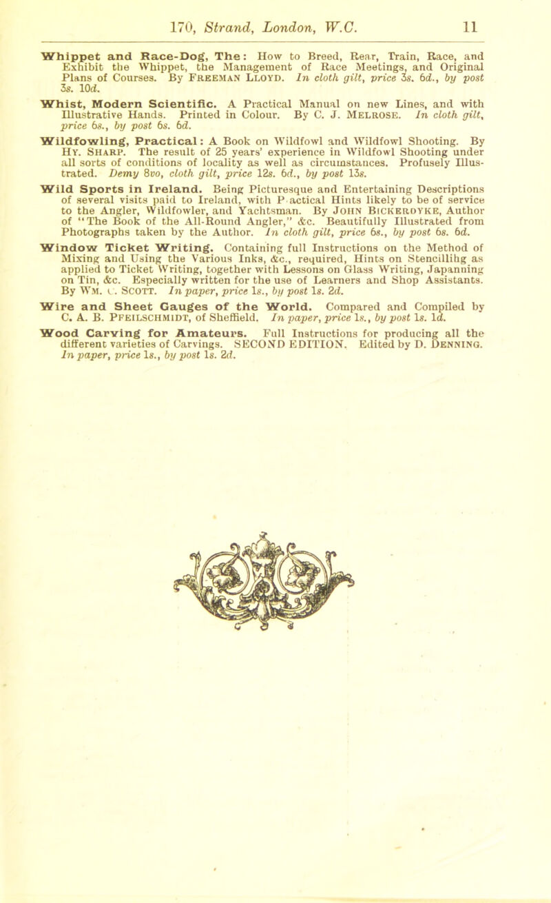 Whippet and Race-Dog, The: How to Breed, Rear, Train, Race, and Exhibit the Whippet, the Management of Race Meetings, and Original Plans of Courses. By Freeman Lloyd. In cloth gilt, price 3s. bd., by post 3s. lOd. Whist, Modern Scientific. A Practical Manual on new Lines, and with Hlustrative Hands. Printed in Colour. By C. J. Melrose. In cloth gilt, price b8., by post bs. bd. Wildfowling, Practical: A Book on Wildfowl and Wildfowl Shooting. By Hr. Sharp. The result of 25 years’ experience in Wildfowl Shooting under all sorts of conditions of locality as well as circumstances. Profusely Illus- trated. Demy 8vo, cloth gilt, price 12s. bd., by post 13s. Wild Sports in Ireland. Being Picturesque and Entertaining Descriptions of several visits paid to Ireland, with P actical Hints likely to be of service to the Angler, Wildfowler, and Yachtsman. By John Bickerdyke, Author of “The Book of the All-Round Angler,” &c. Beautifully Illustrated from Photographs taken by the Author. In cloth gilt, price bs., by post bs. bd. Window Ticket Writing. Containing full Instructions on the Method of Mixing and Using the Various Inks, &c., required, Hints on Stencillihg as applied to Ticket Writing, together with Lessons on Glass Writing, Japanning on Tin, &c. Especially written for the use of Learners and Shop Assistants. By Wm. c. Scott. In paper, price Is., by post Is. 2d. Wire and Sheet Gauges of the World. Compared and Compiled by C. A. B. Pfeilschmidt, of Sheffield. In paper, price Is., by post Is. Id. Wood Carving for Amateurs. Full Instructions for producing all the different varieties of Carvings. SECOND EDITION. Edited by D. Denning.