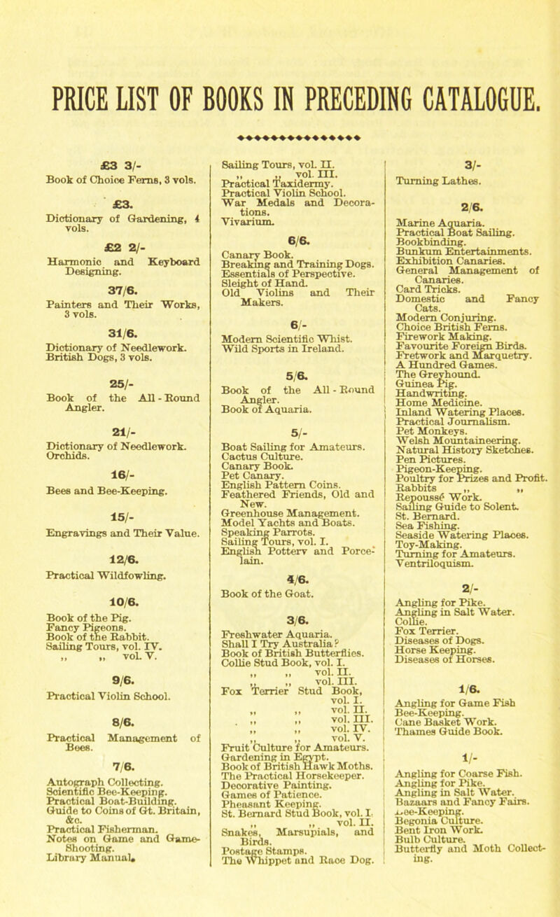 ♦♦♦♦♦♦♦♦♦♦♦♦♦♦♦ £3 31- Book of Choice Ferns, 3 vols. £3. Dictionary of Gardening, 4 vols. £2 2/- Harmonic and Keyboard Designing. 37/6. Painters and Their Works, 3 vols. 31/6. Dictionary of Needlework. British Dogs, 3 vols. 25/- Book of the Ail - Hound Angler. 21/- Dictionary of Needlework. Orchids. 16/- Bees and Bee-Keeping. 15/- Engravings and Their Value. 12/6. Practical Wildfowling. 10/6. Book of the Pig. Fancy Pigeons. Book of the Babbit. Sailing Tours, vol. IV. „ „ vol. V. 9/6. Practical Violin School. 8/6. Practical Management of Bees. 7/6. Autograph Collecting. Scientific Bee-Keeping. Practical Boat-Building. Guide to Coins of Gt. Britain, &c. Practical Fisherman. Notes on Game and Game- Shooting. Library Manual, Sailing Tours, voL II. „ „ vol. III. Practical Taxidermy. Practical Violin School. War Medals and Decora- tions. Vivarium. 6/6. Canary Book. Breaking and Training Dogs. Essentials of Perspective. Sleight of Hand. Old Violins and Their Makers. 6/- Modern Scientific Whist. Wild Sports in Ireland. 5/6. Book of the All - Hound Angler. Book of Aquaria. 5/- Boat Sailing for Amateurs. Cactus Culture. Canary Book. Pet Canary. English Pattern Coins. Feathered Friends, Old and New. Greenhouse Management. Model Yachts and Boats. Speaking Parrots. Sailing Tours, vol. I. English Potterv and Force-' lain. 31- Turning Lathes. 2/6. Marine Aquaria. Practical Boat Sailing. Bookbinding. Bunkum Entertainments. Exhibition Canaries. General Management of Canaries. Card Tricks. Domestic and Fancy Cats. Modem Conjuring. Choice British Ferns. Firework Making. Favourite Foreign Birds. Fretwork and Marquetry. A Hundred Games. The Greyhound. Guinea Pig. Handwriting. Home Medicine. Inland Watering Places. Practical Joumalism. Pet Monkeys. Welsh Mountaineering. Natural History Sketches. Pen Pictures. Pigeon-Keeping. Poultry for Prizes and Profit. Babbits „ ,, Repouss£ Work. Sailing Guide to Solent. St. Bernard. Sea Fishing. Seaside Watering Places. Toy-Making. Turning for Amateurs. V entriloquism. 4/6. Book of the Goat. 3/6. Freshwater Aquaria. Shall I Try Australia ? Book of British Butterflies. Collie Stud Book, vol. I. „ „ vol. H. ,, „ vol. III. Fox Terrier Stud Book, vol. I. „ ,, vol. n. „ „ vol. III. ' „ „ vol. IV. „ ,, vol. V. Fruit Culture for Amateurs. Gardening in Egypt. Book of British Hawk Moths. The Practical Horsekeeper. Decorative Painting. Games of Patience. Pheasant Keeping. St. Bernard Stud Book, vol. I. „ „ vol. II. Snakes, Marsupials, and Birds. Postage Stamps. The Whippet and Race Dog. a/- Angling for Pike. Angling in Salt Water. Collie. Fox Terrier. Diseases of Dogs. Horse Keeping. Diseases of Horses. 1/6. Angling for Game Fish J Bee-Keeping. Cane Basket Work. Thames Guide Book. Angling for Coarse Fish. Angling for Pike. Angling in Salt Water. Bazaars and Fancy Fairs, j x.ee-Keeping. I Begonia Culture. I Bent Iron Work. Bulb Culture. Butterfly and Moth Collect- ing.