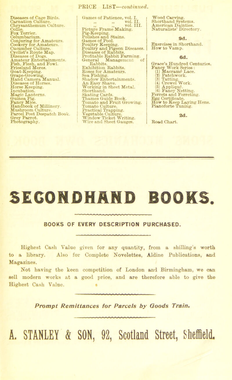 PRICE LIST—continued. Diseases of Cage Birds. Carnation Culture. Chrysanthemum Culture. Collie. Fox Terrier. Columbarium. Conjuring for Amateurs. Cookery for Amateurs. Cucumber Culture. Cyclist's Route Map. Diseases of Dogs. Amateur Entertainments. Fish, Flesh, and Fowl. Friesland Meres. Goat-Keeping. Grape-Gro wing. Hand Camera Manual. Diseases of Horses. Horse Keeping. Incubation. Magic Lanterns. Guinea Pig. Fancy Mice. Handbook of Millinery. Mushroom Culture. Parcel Post Despatch Book. Grey Parrot. Photography. Games of Patience, vol. I. ,, „ vol. II. „ „ vol. III. Picture Frame Making. Pig-Keeping. Polishes and Stains. Games of Pool. Poultry Keeping. Poultry and Pigeon Diseases. Diseases of Rabbits. Profitable Rabbit Farming. General Management of Rabbits. Exhibition Rabbits. Roses for Amateurs. Sea Fishing. Shadow Entertainments. An Easy Shave. Working in Sheet Metal. Shorthand. Skating Cards. Thames Guide Book. Tomato and Fruit Growing. Tomato Culture. Practical Trapping. Vegetable Culture. Window Ticket Writing. Wire and Sheet Gauges. Wood Carving. Shorthand Systems. American Dainties. Naturalists’ Directory. 9d. Exercises in Shorthand. How to Vamp. 6d. Grace’s Hundred Centuries. Fancy Work Series: (1) MacramC* Lace. (2) Patchwork. (3) Tatting. (4) Crewel Work. (5) AppliquA (6) Fancy Netting. Ferrets and Ferreting. Egg Certificate. How to Keep Laying Hens. Pianoforte Tuning. 2d. Road Chart. SECONDHAND BOOKS. BOOKS OF EVERY DESCRIPTION PURCHASED. Highest Cash Value given for any quantity, from a shilling’s worth to a library. Also for Complete Novelettes, Aldine Publications, and Magazines. Not having the keen competition of London and Birmingham, we can sell modern works at a good price, and are therefore able to give the Highest Cash Value. » Prompt Remittances for Parcels by Goods Train. A. STANLEY k SON, 92, Scotland Street, Sheffield.