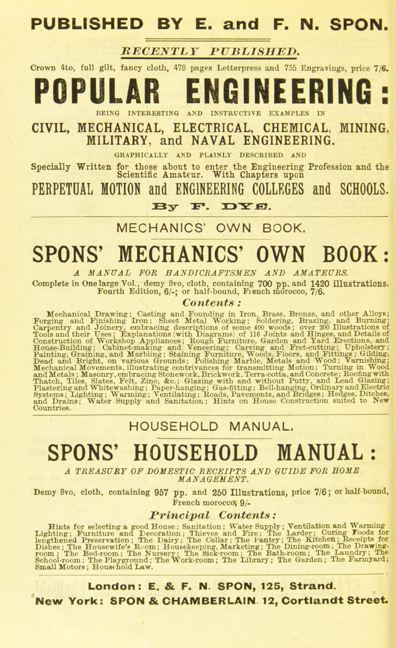 PUBLISHED BY E. and F. N. SPON JR ECENTL Y P UB L TSHEJ). Crown 4to, full gilt, fancy cloth, 478 pages Letterpress and 735 Engravings, price 7/6. POPULAR ENGINEERING: BEING INTERESTING AND INSTRUCTIVE EXAMPLES IN CIVIL, MECHANICAL, ELECTRICAL, CHEMICAL. MINING, MILITARY, and NAVAL ENGINEERING. GRAPHICALLY AND PLAINLY DESCRIBED AND Specially Written for those about to enter the Engineering Profession and the Scientific Amateur. With Chapters upon PERPETUAL MOTION and ENGINEERING COLLEGES and SCHOOLS. By F1. BYJS. MECHANICS’ OWN BOOK. SPONS’ MECHANICS’ OWN BOOK: A MANUAL FOR HANDICRAFTSMEN AND AMATEURS. Complete in One large Vol., demy 8vo, cloth, containing 700 pp. and 1420 illustrations. Fourth Edition, 6/-; or half-bound, French morocco, 7/6. Contents: Mechanical Drawing; Casting and Founding in Iron, Brass, Bronze, and other Alloys; Forging and Finishing Iron; Sheet Metal Working; Soldering, Brazing, and Burning; Carpentry and Jornery, embracing descriptions of some 400 woods; over 200 Illustrations of Tools and their Uses; Explanations (with Diagrams) of 116 Joints and Hinges, and Details of Construction of Workshop Appliances; Bough Furniture, Garden and Yard Erections, and House-Building; Cabinet-making and Veneering; Carving and Fret-cutting; Upholstery; Painting, Graining, and Marbling; Staining Furniture, Woods, Floors, and Fittings ; Gilding, Dead and Bright, on various Grounds; Polishing Marble, Metals and Wood; Varnishing; Mechanical Movements, illustrating contrivances for transmitting Motion; Turning in Wood and Metals; Masonry, embracing Stonework, Brickwork, Terra-cotta, and Concrete; Booling with Thatch, Tiles, Slates, Felt, Zinc, &c.; Glazing with and without Putty, and Lead Glazing; Plastering and Whitewashing; Paper-hanging; Gas-fitting; Bell-hanging, Ordinary and Electric Systems; Lighting; Warming; Ventilating; Boads, Pavements, and Bridges; Hedges, Ditches, and Drains; Water Supply and Sanitation; Hints on House Construction suited to New Countries. HOUSEHOLD MANUAL. SPONS’ HOUSEHOLD MANUAL: A TREASURY OF DOMESTIC RECEIPTS AND GUIDE FOR HOME MANAGEMENT. Demy 8vo, cloth, containing 957 pp. and 250 Illustrations, price 7/6; or half-bound, French moroccof) 91- Principal Contents: Hints for selecting a good House; Sanitation; Water Supply; Ventilation and Warming Lighting; Furniture and Decoration; Thieves and Fire; The Larder; Curing Foods for lengthened Preservation; The Dairy; The Cellar; The Pantry; The Kitchen; Beceipts for Dishes; The Housewife’s Boom; Housekeeping, Marketing; The Dining-room; The Drawing- room ; The Bed-room; The Nursery; The Sick-room; The Bath-room; The Laundry; The School-room; The Playground; The Work-room; The Library; The Garden; The Farmyard; Small Motors; Household Law. London: E. & F. N. SPON, 125, Strand. New York: SPON & CHAMBERLAIN. 12, Cortlandt Street.
