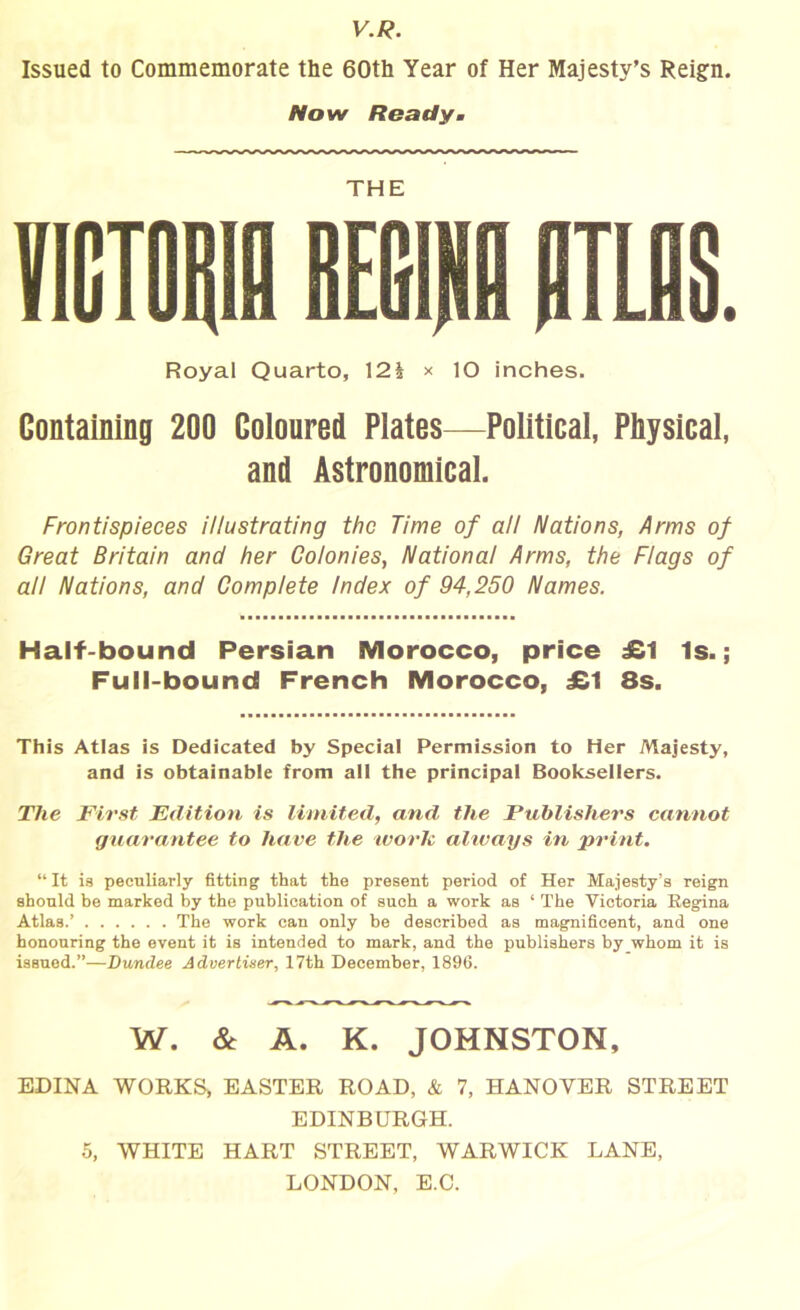V.R. Issued to Commemorate the 60th Year of Her Majesty’s Reign. Now Ready. THE Royal Quarto, \2h x lO inches. Containing 200 Coloured Plates—Political, Physical, and Astronomical. Frontispieces illustrating the Time of all Nations, Arms of Great Britain and her Colonies, National Arms, the Flags of all Nations, and Complete Index of 94,250 Names. Half-bound Persian Morocco, price £1 Is.; Full-bound French Morocco, £1 8s. This Atlas is Dedicated by Special Permission to Her Majesty, and is obtainable from all the principal Booksellers. The First Edition is limited, and the Publishers cannot guarantee to have the work. always in print. “It is peculiarly fitting that the present period of Her Majesty’s reign should be marked by the publication of such a work as ‘ The Victoria Eegina Atlas.’ The work can only be described as magnificent, and one honouring the event it is intended to mark, and the publishers by whom it is issued.”—Dundee Advertiser, 17th December, 1896. W. & A. K. JOHNSTON, EDINA WORKS, EASTER ROAD, & 7, HANOVER STREET EDINBURGH. 5, WHITE HART STREET, WARWICK LANE, LONDON, E.C.