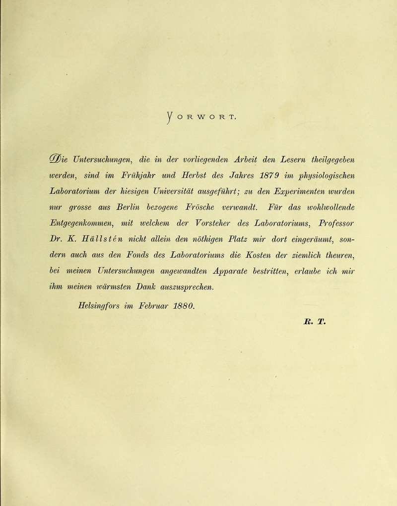 O R W O R T. Untersuchungen, die in der vorliegenden Ärheit den Lesern theilgegeben werden, sind im Frühjahr und Herhst des Jahres 1879 im physiologischen Laboratorium der hiesigen Universität ausgeführt; zu den Experimenten wurden nur grosse aus Berlin bezogene Frösche verwandt. Für das wohlwollende Entgegenkommen, mit welchem der Vorsteher des Laboratoriums, Professor Dr. K. Hallsten nicht allein den nöthigen Platz mir dort eingeräumt, son- dern auch aus den Fonds des Laboratoriums die Kosten der ziemlich theuren, bei meinen Untersuchungen angewandten Apparate bestritten, erlaube ich mir ihm meinen wärmsten Dank auszusprechen. Heisingfors im Februar 1880. B. T.