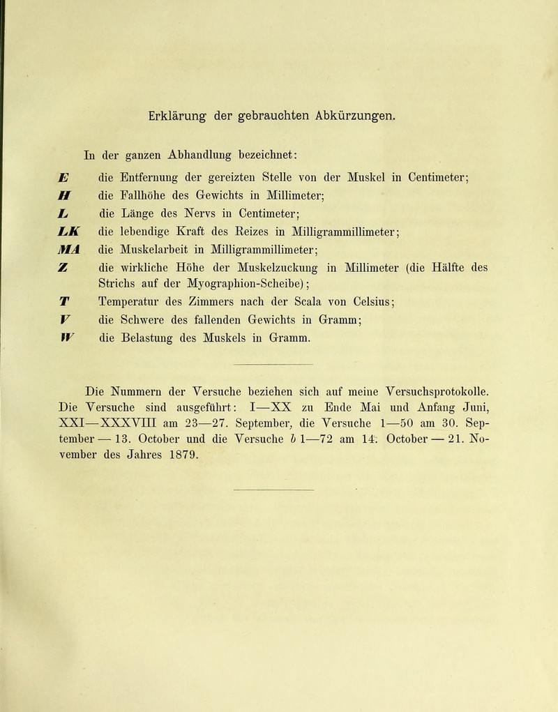 Erklärung der gebrauchten Abkürzungen. In der ganzen Abhandlung bezeichnet: E die Entfernung der gereizten Stelle von der Muskel in Centimeter; H die Fallhöhe des G-ewichts in Millimeter; E die Länge des IsTervs in Centimeter; EK die lebendige Kraft des Eeizes in Milligrammillimeter; MA die Muskelarbeit in Milligrammillimeter; Z die wirkliche Höhe der Muskelzuckung in Millimeter (die Hälfte des Strichs auf der Myographion-Scheibe); T Temperatur des Zimmers nach der Scala von Celsius; V die Schwere des fallenden Gewichts in Gramm; W die Belastung des Muskels in Gramm. Die Nummern der Versuche beziehen sich auf meine Versuchsprotokolle. Die Versuche sind ausgeführt: I—XX zu Ende Mai und Anfang Juni, XXI—XXXVIII am 23—27. September, die Versuche 1—50 am 30. Sep- tember— 13. October und die Versuche h\—72 am 14. October—21. No- vember des Jahres 1879.