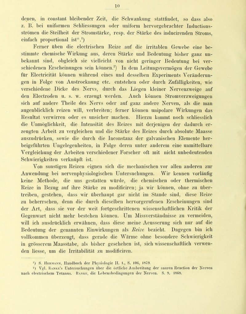 10 denen, in constant bleibender Zeit, die Scliwanknng stattfindet, so dass also z. B. bei uniformen Scbliessnngen oder uniform liervorgebracliter Inductions- strömen die Steilheit der Stromstärke, resp. der Stärke des inducirenden Stroms, einfach proportional ist“.') Ferner üben die electrisclien Beize auf die irritablen Glewebe eine be- stimmte cbemiscbe Wirkung ans, deren Stärke und Bedeutung bisher ganz un- bekannt sind, obgleich sie vielleicht von nicht geringer Bedeutung bei ver- schiedenen Erscheinungen sein können.^) In dem Leitungsvermögen der Glewebe für Electricität können während eines und desselben Experiments Veränderun- gen in Folge von Austrocknung etc. entstehen oder durch Zufälligkeiten, wie verschiedene Dicke des Nervs, durch das Liegen kleiner Nervenzweige auf den Electroden u. s. w. erzeugt werden. Auch können Stromverzweigungen sich auf andere Theile des Nervs oder auf ganz andere Nerven, als die man augenblicklich reizen will, verbreiten; ferner können unipolare Wirkungen das Kesultat verwirren oder es unsicher machen. Hierzu kommt noch schliesslich die Unmöglichkeit, die Intensität des Beizes mit derjenigen der dadurch er- zeugten Arbeit zu vergleichen und die Stärke des Beizes durch absolute Maasse auszudrücken, sowie die durch die Inconstanz der galvanischen Elemente her- beigeführten Ungelegenheiten, in Folge deren unter anderem eine unmittelbare Vergleichung der Arbeiten verschiedener Forscher oft mit nicht unbedeutenden Schwierigkeiten verknüpft ist. Von sonstigen Beizen eignen sich die mechanischen vor allen anderen zur Anwendung hei nervenphysiologischen Untersuchungen. Wir kennen vorläufig keine Methode, die uns gestatten würde, die chemischen oder thermischen Beize in Bezug auf ihre Stärke zu modificiren; ja wir können, ohne zu über- treiben, gestehen, dass wir überhaupt gar nicht im Stande sind, diese Beize zu beherrschen, denn die durch dieselben hervorgerufenen Erscheinungen sind der Art, dass sie vor der weit fortgeschrittenen wissenschaftlichen Kritik der Gegenwart nicht mehr bestehen können. Um Missverständnisse zu vermeiden, will ich ausdrücklich erwähnen, dass diese meine Aeusserung sich nur auf die Bedeutung der genannten Einwirkungen als Reise bezieht. Dagegen bin ich vollkommen überzeugt, dass gerade die Wärme ohne besondere Schwierigkeit in grösserem Maasstabe, als bisher geschehen ist, sich wissenschaftlich verwen- den Hesse, um die Irritabilität zu modificiren, ’) S. IIekmann, Handbuch der Pliysiologie II. 1., S. 106, 1879. ■^) Vgl. Eanke’s Untersucbungen über die örtliche Ausbreitung der sauren Reaction der Nerven