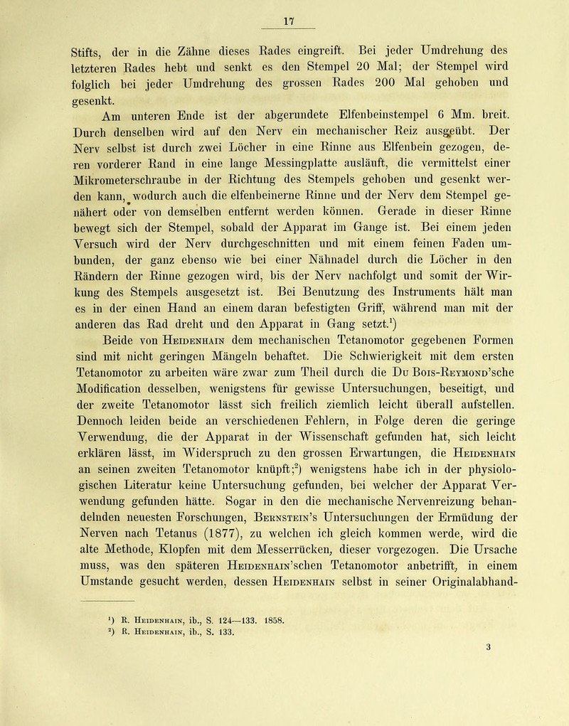 Stifts, der in die Zähne dieses Rades eingreift. Bei jeder Umdrehung des letzteren Rades hebt und senkt es den Stempel 20 Mal; der Stempel wird folglich hei jeder Umdrehung des grossen Rades 200 Mal gehoben und gesenkt. Am unteren Ende ist der abgerundete Elfenheinstempel 6 Mm. breit. Durch denselben wird auf den Nerv ein mechanischer Reiz ausgpübt. Der Nerv selbst ist durch zwei Löcher in eine Rinne aus Elfenbein gezogen, de- ren vorderer Rand in eine lange Messingplatte ausläuft, die vermittelst einer Mikrometerschraube in der Richtung des Stempels gehoben und gesenkt wer- den kann, wodurch auch die elfenbeinerne Rinne und der Nerv dem Stempel ge- nähert oder von demselben entfernt werden können. Gerade in dieser Rinne bewegt sich der Stempel, sobald der Apparat im Gange ist. Bei einem jeden Versuch wird der Nerv durchgeschnitten und mit einem feinen Faden um- bunden, der ganz ebenso wie bei einer Nähnadel durch die Löcher in den Rändern der Rinne gezogen wird, bis der Nerv nachfolgt und somit der Wir- kung des Stempels ausgesetzt ist. Bei Benutzung des Instruments hält man es in der einen Hand an einem daran befestigten Griff, während man mit der anderen das Rad dreht und den Apparat in Gang setzt. Beide von Heidenhain dem mechanischen Tetanomotor gegebenen Formen sind mit nicht geringen Mängeln behaftet. Die Schwierigkeit mit dem ersten Tetanomotor zu arbeiten wäre zwar zum Theil durch die Du Bois-REYMONo’sche Modification desselben, wenigstens für gewisse Untersuchungen, beseitigt, und der zweite Tetanomotor lässt sich freilich ziemlich leicht überall aufstellen. Dennoch leiden beide an verschiedenen Fehlern, in Folge deren die geringe Verwendung, die der Apparat in der Wissenschaft gefunden hat, sich leicht erklären lässt, im Widerspruch zu den grossen Erwartungen, die Heidenhain an seinen zweiten Tetanomotor knüpft;^) wenigstens habe ich in der physiolo- gischen Literatur keine Untersuchung gefunden, bei welcher der Apparat Ver- wendung gefunden hätte. Sogar in den die mechanische Nervenreizung behan- delnden neuesten Forschungen, Bernstein’s Untersuchungen der Ermüdung der Nerven nach Tetanus (1877), zu welchen ich gleich kommen werde, wird die alte Methode, Klopfen mit dem Messerrücken, dieser vorgezogen. Die Ursache muss, was den späteren HEiDENHAiN’schen Tetanomotor anbetrifft, in einem Umstande gesucht werden, dessen Heidenhain selbst in seiner Originalabhand- ') E,. Heidenhain, ib., S. 124—133. 1858. R. Heidenhain, ib., S. 133.