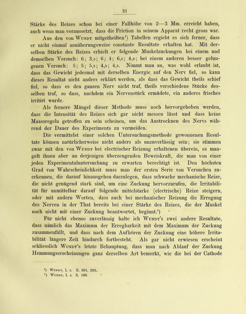 Stärke des Reizes schon bei einer Fallhöhe von 2—3 Mm. erreicht haben, auch wenn man voraussetzt, dass die Friction in seinem Apparat recht gross war. Aus den von Wundt mitgetheiltenTabellen ergiebt es sich ferner, dass er nicht einmal annäherungsweise constante Resultate erhalten hat. Mit der- selben Stärke des Reizes erhielt er folgende Muskelzuckungen bei einem und demselben Versuch; 6; 3,5; 6; 4; 6,5; 4,8; bei einem anderen besser gelun- genen Versuch: 5; 5; 5,s; 4,5; 4,5. Nimmt man an, was wohl erlaubt ist, dass das Grewicht jedesmal mit derselben Energie auf den Nerv fiel, so kann dieses Resultat nicht anders erklärt werden, als dass das Grewicht theils schief fiel, so dass es den ganzen Nerv nicht traf, theils verschiedene Stücke des- selben traf, so dass, nachdem ein Nervenstück ermüdete, ein anderes frisches irritirt wurde. Als fernere Mängel dieser Methode muss noch hervorgehohen werden, dass die Intensität des Reizes sich gar nicht messen lässt und dass keine Maassregeln getroffen zu sein scheinen, um das Austrocknen des Nervs wäh- rend der Dauer des Experiments zu vermeiden. Die vermittelst einer solchen Untersuchungsmethode gewonnenen Resul- tate können natürlicherweise nicht anders als unzuverlässig sein; sie stimmen zwar mit den von Wundt bei electrischer Reizung erhaltenen überein, es man- gelt ihnen aber an derjenigen überzeugenden Beweiskraft, die man von einer jeden Experimentaluntersuchung zu erwarten berechtigt ist. Den höchsten Grad von Wahrscheinlichkeit muss man der ersten Serie von Versuchen zu- erkennen, die darauf hinausgehen darzulegen, dass schwache mechanische Reize, die nicht genügend stark sind, um eine Zuckung hervorzurufen, die Irritabili- tät für unmittelbar darauf folgende mittelstarke (electrische) Reize steigern, oder mit andern Worten, dass auch hei mechanischer Reizung die Erregung des Nerven in der That bereits bei einer Stärke des Reizes, die der Muskel noch nicht mit einer Zuckung beantwortet, beginnt.^) Für nicht ebenso zuverlässig halte ich Wundt’s zwei andere Resultate, dass nämlich das Maximum der Erregbarkeit mit dem Maximum der Zuckung zusammenfällt, und dass nach dem Aufhören der Zuckung eine höhere Irrita- bilität längere Zeit hindurch fortbesteht. Als gar nicht erwiesen erscheint schliesslich Wundt’s letzte Behauptung, dass man nach Ablauf der Zuckung Hemmungserscheinungen ganz derselben Art bemerkt, wie die bei der Cathode *) Wundt, 1. c. S. 201, 202. Wundt, 1. c. S. 198.