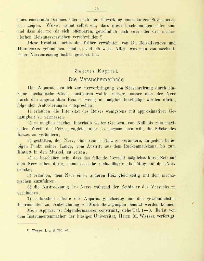 eines coiistanteii Stromes oder iiacli der Einwirkung eines kurzen Stromstosses sich zeigen. Wundt räumt selbst ein, dass diese Erscheinungen selten sind und dass sie, wo sie sich offenbaren, gewöhnlich nach zwei oder drei mecha- nischen Eeizungsversuchen verschwinden.^) Diese Resultate nebst den früher erwähnten von Du BoIs-Reymond und Heidenhain gefundenen, sind so viel ich weiss Alles, was man von mechani- scher NervenreizLing bisher gewusst hat. Zweites Kapitel. Die Yersuchsmethode. Der Apparat, den ich zur Hervorhringung von Nervenreizung durch ein- zelne mechanische Stösse construiren wollte, müsste, ausser dass der Nerv durch den angewandten Reiz so wenig als möglich beschädigt werden dürfte, folgenden Anforderungen entsprechen: 1) erlauben die Intensität des Reizes wenigstens mit approximativer Ge- nauigkeit zu vermessen; 2) es möglich machen innerhalb weiter Grenzen, von Null bis zum maxi- malen Werth des Reizes, zugleich aber so langsam man will, die Stärke des Reizes zu verändern; 3) gestatten, den Nerv, ohne seinen Platz zu verändern, an jedem belie- bigen Punkt seiner Länge, vom Austritt aus dem Rückenmarkkanal bis zum Eintritt in den Muskel, zu reizen; 4) so beschaffen sein, dass das fallende Gewicht möglichst kurze Zeit auf dem Nerv ruhen dürfe, damit dasselbe nicht länger als nöthig auf den Nerv drücke; 5) erlauben, dem Nerv einen anderen Reiz gleichzeitig mit dem mecha- nischen zuzuführen; 6) die Austrocknung des Nervs während der Zeitdauer des Versuchs zu verhindern; 7) schliesslich müsste der Apparat gleichzeitig mit den gewöhnlichsten Instrumenten zur Aufzeichnung von Muskelbewegungen benutzt werden können. Mein Apparat ist folgendermaassen construirt; siehe Taf. 1 — 3. Er ist von dem Instrumentenmacher der hiesigen Universität, Herrn M. Wetzer verfertigt. ') Wundt, 1. c. S. 200, 201.