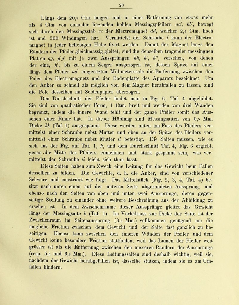 Längs dem 20,5 Ctm. langen und in einer Entfernung von etwas mehr als 4 Ctm. von einander liegenden hohlen Messingspfeilern aa’, hh\ bewegt sich durch den Messingsstah cc der Electromagnet dd, welcher 2,5 Ctm. hoch ist und 500 Windungen hat. Yermittelst der Schraube f kann der Electro- magnet in jeder beliebigen Höhe fixirt werden. Damit der Magnet längs den Rändern der Pfeiler gleichmässig gleitet, sind die denselben tragenden messingnen Platten gg^ g'g' mit je zwei Aussprüngen M, h\ li’\ versehen, von denen der eine, h\ bis zu einem Zeiger ausgezogen ist, dessen Spitze auf einer längs dem Pfeiler aa' eingeritzten Millimeterscala die Entfernung zwischen den Polen des Electromagnets und der Bodenplatte des Apparats bezeichnet. Um den Anker so schnell als möglich von dem Magnet herabfallen zu lassen, sind die Pole desselben mit Seidenpapier überzogen. Den Durchschnitt der Pfeiler findet man in Eig. 6, Taf. 4 abgebildet. Sie sind von quadratischer Form, 1 Ctm. breit und werden von drei Wänden begränzt, indem die innere Wand fehlt und der ganze Pfeiler somit das Aus- sehen einer Rinne hat. In dieser Höhlung sind Messingsaiten von 0,5 Mm. Dicke hk (Taf. 1) ausgespannt. Diese werden unten am Fuss des Pfeilers ver- mittelst einer Schraube nebst Mutter und oben an der Spitze des Pfeilers ver- mittelst einer Schraube nebst Mutter ii befestigt. Die Saiten müssen, wie es sich aus der Fig. auf Taf. 1, und dem Durchschnitt Taf. 4, Fig. 6 ergiebt, genau.die Mitte des Pfeilers einnehmen und stark gespannt sein, was ver- mittelst der Schraube ii leicht sich thun lässt. Diese Saiten haben zum Zweck eine Leitung für das Grewicht beim Fallen desselben zu bilden. Die G-ewichte, d. h. die Anker, sind von verschiedener Schwere und construirt wie folgt. Das Mittelstück (Fig. 2, 3, 4, Taf. 4) be- sitzt nach unten einen auf der unteren Seite abgerundeten Aussprung, und ebenso nach den Seiten von oben und unten zwei Aussprünge, deren gegen- seitige Stellung zu einander ohne weitere Beschreibung aus der Abbildung zu ersehen ist. In dem Zwischenräume dieser Aussprünge gleitet das Gewicht längs der Messingsaite k (Taf. 1). Im Verhältniss zur Dicke der Saite ist der Zwischenraum im Seitenaussprung (3,5 Mm.) vollkommen genügend um die mögliche Friction zwischen dem Gewicht und der Saite fast gänzlich zu be- seitigen. Ebenso kann zwischen den inneren Wänden der Pfeiler und dem Gewicht keine besondere Friction stattfindeh, weil das Lumen der Pfeiler weit grösser ist als die Entfernung zwischen den äusseren Rändern der Aussprünge (resp. 5,5 und 6,s Mm.). Diese Leitungssaiten sind deshalb wichtig, weil sie, nachdem das Gewicht herabgefallen ist, dasselbe stützen, indem sie es am Um- fallen hindern.