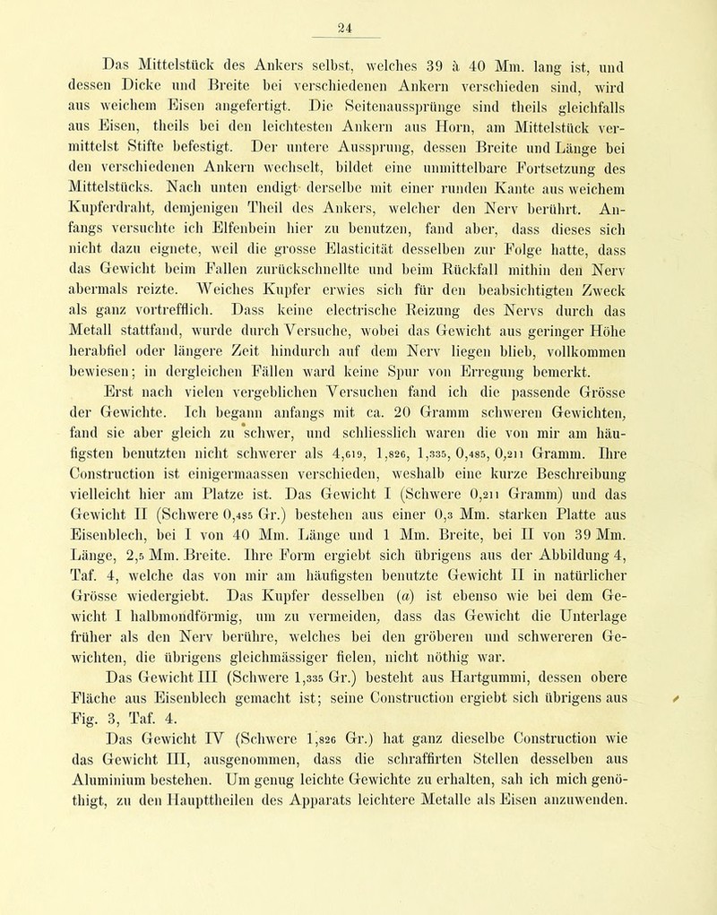 Das Mittelstück des Ankers selbst, welches 39 a 40 Mm. lang ist, und dessen Dicke und Breite bei verschiedenen Ankern verschieden sind, wird aus weichem Eisen angefertigt. Die Seitenaussprünge sind theils gleichfalls aus Eisen, theils bei den leichtesten Ankern aus Horn, am Mittelstück ver- mittelst Stifte befestigt. Der untere Aussprung, dessen Breite und Länge bei den verschiedenen Ankern wechselt, bildet eine unmittelhare Fortsetzung des Mittelstücks. Hach unten endigt derselbe mit einer runden Kante aus weichem Kupferdraht, demjenigen Theil des Ankers, welcher den Herv berührt. An- fangs versuchte ich Elfenbein hier zu benutzen, fand aber, dass dieses sich nicht dazu eignete, weil die grosse Elasticität desselben zur Folge hatte, dass das Gewicht beim Fallen zurückschnellte und heim Rückfall mithin den Herv abermals reizte. Weiches Kupfer erwies sich für den beabsichtigten Zweck als ganz vortrefflich. Dass keine electrische Reizung des Nervs durch das Metall stattfand, wurde durch Versuche, wobei das Gewicht aus geringer Höhe herahfiel oder längere Zeit hindurch auf dem Nerv liegen blieb, vollkommen bewiesen; in dergleichen Fällen ward keine Spur von Erregung bemerkt. Erst nach vielen vergeblichen Versuchen fand ich die passende Grösse der Gewichte. Ich begann anfangs mit ca. 20 Gramm schweren Gewichten, fand sie aber gleich zu schwer, und schliesslich waren die von mir am häu- figsten benutzten nicht schwerer als 4,gi9, 1,826, 1,.3S5, 0,485, 0,2ii Gramm. Ihre Construction ist einigermaassen verschieden, weshalb eine kurze Beschreibung vielleicht hier am Platze ist. Das Gewicht I (Schwere 0,2u Gramm) und das Gewicht II (Schwere 0,4S5 Gr.) bestehen aus einer 0,3 Mm. starken Platte aus Eisenblech, bei I von 40 Mm. Länge und 1 Mm. Breite, bei II von 39 Mm. Länge, 2,5 Mm. Breite. Ihre Form ergieht sich übrigens aus der Abbildung 4, Taf. 4, welche das von mir am häufigsten benutzte Gewicht II in natürlicher Grösse wiedergiebt. Das Kupfer desselben (a) ist ebenso wie bei dem Ge- wicht I halhmondförmig, um zu vermeiden, dass das Gewicht die Unterlage früher als den Nerv berühre, welches hei den gröberen und schwereren Ge- wichten, die übrigens gleichmässiger fielen, nicht nöthig war. Das Gewicht III (Schwere 1,335 Gr.) besteht aus Hartgummi, dessen obere Fläche aus Eisenblech gemacht ist; seine Construction ergieht sich übrigens aus / Fig. 3, Taf. 4. Das Gewicht IV (Schwere 1,82g Gr.) hat ganz dieselbe Construction wie das Gewicht III, ausgenommen, dass die schraffirten Stellen desselben aus Aluminium bestehen. Um genug leichte Gewichte zu erhalten, sah ich mich genö- thigt, zu den Haupttheilen des Apparats leichtere Metalle als Eisen anzuwenden.